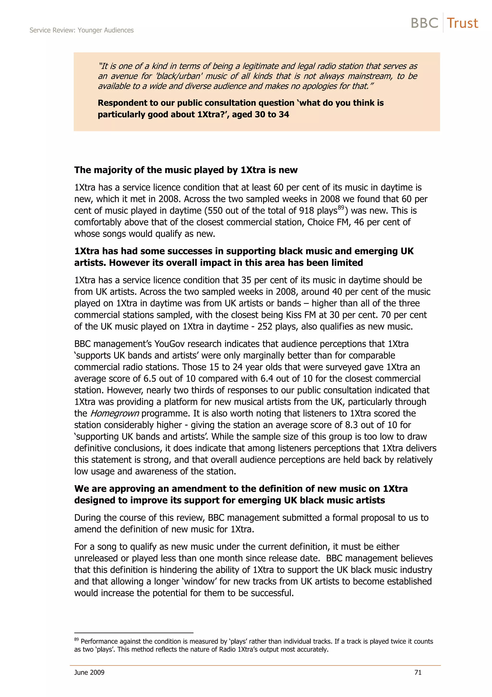 Service Review: Younger Audiences
June 2009 71
“It is one of a kind in terms of being a legitimate and legal radio station that serves as
an avenue for 'black/urban' music of all kinds that is not always mainstream, to be
available to a wide and diverse audience and makes no apologies for that.”
Respondent to our public consultation question ‘what do you think is
particularly good about 1Xtra?’, aged 30 to 34
The majority of the music played by 1Xtra is new
1Xtra has a service licence condition that at least 60 per cent of its music in daytime is
new, which it met in 2008. Across the two sampled weeks in 2008 we found that 60 per
cent of music played in daytime (550 out of the total of 918 plays89
) was new. This is
comfortably above that of the closest commercial station, Choice FM, 46 per cent of
whose songs would qualify as new.
1Xtra has had some successes in supporting black music and emerging UK
artists. However its overall impact in this area has been limited
1Xtra has a service licence condition that 35 per cent of its music in daytime should be
from UK artists. Across the two sampled weeks in 2008, around 40 per cent of the music
played on 1Xtra in daytime was from UK artists or bands – higher than all of the three
commercial stations sampled, with the closest being Kiss FM at 30 per cent. 70 per cent
of the UK music played on 1Xtra in daytime - 252 plays, also qualifies as new music.
BBC management’s YouGov research indicates that audience perceptions that 1Xtra
‘supports UK bands and artists’ were only marginally better than for comparable
commercial radio stations. Those 15 to 24 year olds that were surveyed gave 1Xtra an
average score of 6.5 out of 10 compared with 6.4 out of 10 for the closest commercial
station. However, nearly two thirds of responses to our public consultation indicated that
1Xtra was providing a platform for new musical artists from the UK, particularly through
the Homegrown programme. It is also worth noting that listeners to 1Xtra scored the
station considerably higher - giving the station an average score of 8.3 out of 10 for
‘supporting UK bands and artists’. While the sample size of this group is too low to draw
definitive conclusions, it does indicate that among listeners perceptions that 1Xtra delivers
this statement is strong, and that overall audience perceptions are held back by relatively
low usage and awareness of the station.
We are approving an amendment to the definition of new music on 1Xtra
designed to improve its support for emerging UK black music artists
During the course of this review, BBC management submitted a formal proposal to us to
amend the definition of new music for 1Xtra.
For a song to qualify as new music under the current definition, it must be either
unreleased or played less than one month since release date. BBC management believes
that this definition is hindering the ability of 1Xtra to support the UK black music industry
and that allowing a longer ‘window’ for new tracks from UK artists to become established
would increase the potential for them to be successful.
89
Performance against the condition is measured by ‘plays’ rather than individual tracks. If a track is played twice it counts
as two ‘plays’. This method reflects the nature of Radio 1Xtra’s output most accurately.
 