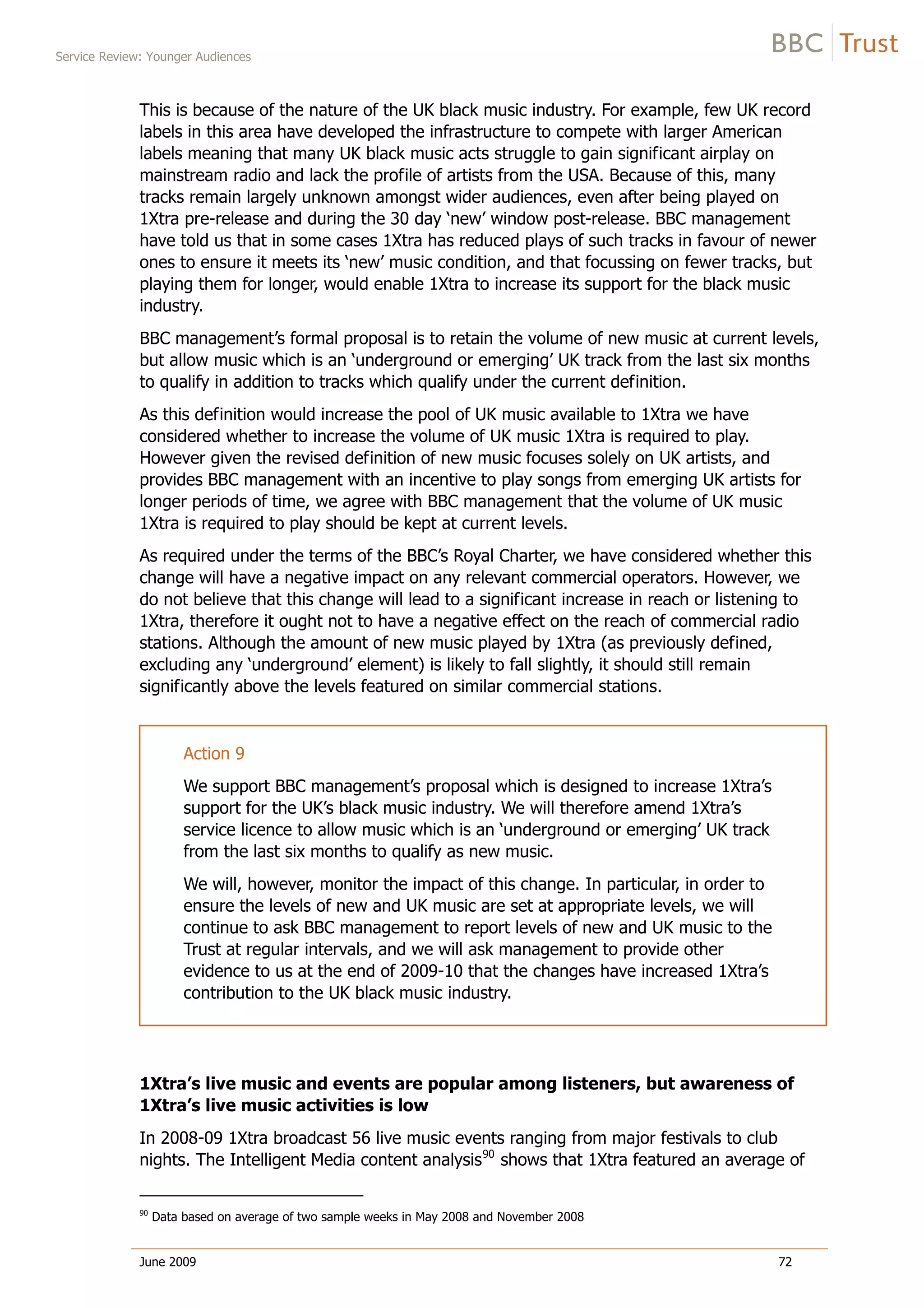Service Review: Younger Audiences
June 2009 72
This is because of the nature of the UK black music industry. For example, few UK record
labels in this area have developed the infrastructure to compete with larger American
labels meaning that many UK black music acts struggle to gain significant airplay on
mainstream radio and lack the profile of artists from the USA. Because of this, many
tracks remain largely unknown amongst wider audiences, even after being played on
1Xtra pre-release and during the 30 day ‘new’ window post-release. BBC management
have told us that in some cases 1Xtra has reduced plays of such tracks in favour of newer
ones to ensure it meets its ‘new’ music condition, and that focussing on fewer tracks, but
playing them for longer, would enable 1Xtra to increase its support for the black music
industry.
BBC management’s formal proposal is to retain the volume of new music at current levels,
but allow music which is an ‘underground or emerging’ UK track from the last six months
to qualify in addition to tracks which qualify under the current definition.
As this definition would increase the pool of UK music available to 1Xtra we have
considered whether to increase the volume of UK music 1Xtra is required to play.
However given the revised definition of new music focuses solely on UK artists, and
provides BBC management with an incentive to play songs from emerging UK artists for
longer periods of time, we agree with BBC management that the volume of UK music
1Xtra is required to play should be kept at current levels.
As required under the terms of the BBC’s Royal Charter, we have considered whether this
change will have a negative impact on any relevant commercial operators. However, we
do not believe that this change will lead to a significant increase in reach or listening to
1Xtra, therefore it ought not to have a negative effect on the reach of commercial radio
stations. Although the amount of new music played by 1Xtra (as previously defined,
excluding any ‘underground’ element) is likely to fall slightly, it should still remain
significantly above the levels featured on similar commercial stations.
Action 9
We support BBC management’s proposal which is designed to increase 1Xtra’s
support for the UK’s black music industry. We will therefore amend 1Xtra’s
service licence to allow music which is an ‘underground or emerging’ UK track
from the last six months to qualify as new music.
We will, however, monitor the impact of this change. In particular, in order to
ensure the levels of new and UK music are set at appropriate levels, we will
continue to ask BBC management to report levels of new and UK music to the
Trust at regular intervals, and we will ask management to provide other
evidence to us at the end of 2009-10 that the changes have increased 1Xtra’s
contribution to the UK black music industry.
1Xtra’s live music and events are popular among listeners, but awareness of
1Xtra’s live music activities is low
In 2008-09 1Xtra broadcast 56 live music events ranging from major festivals to club
nights. The Intelligent Media content analysis90
shows that 1Xtra featured an average of
90
Data based on average of two sample weeks in May 2008 and November 2008
 