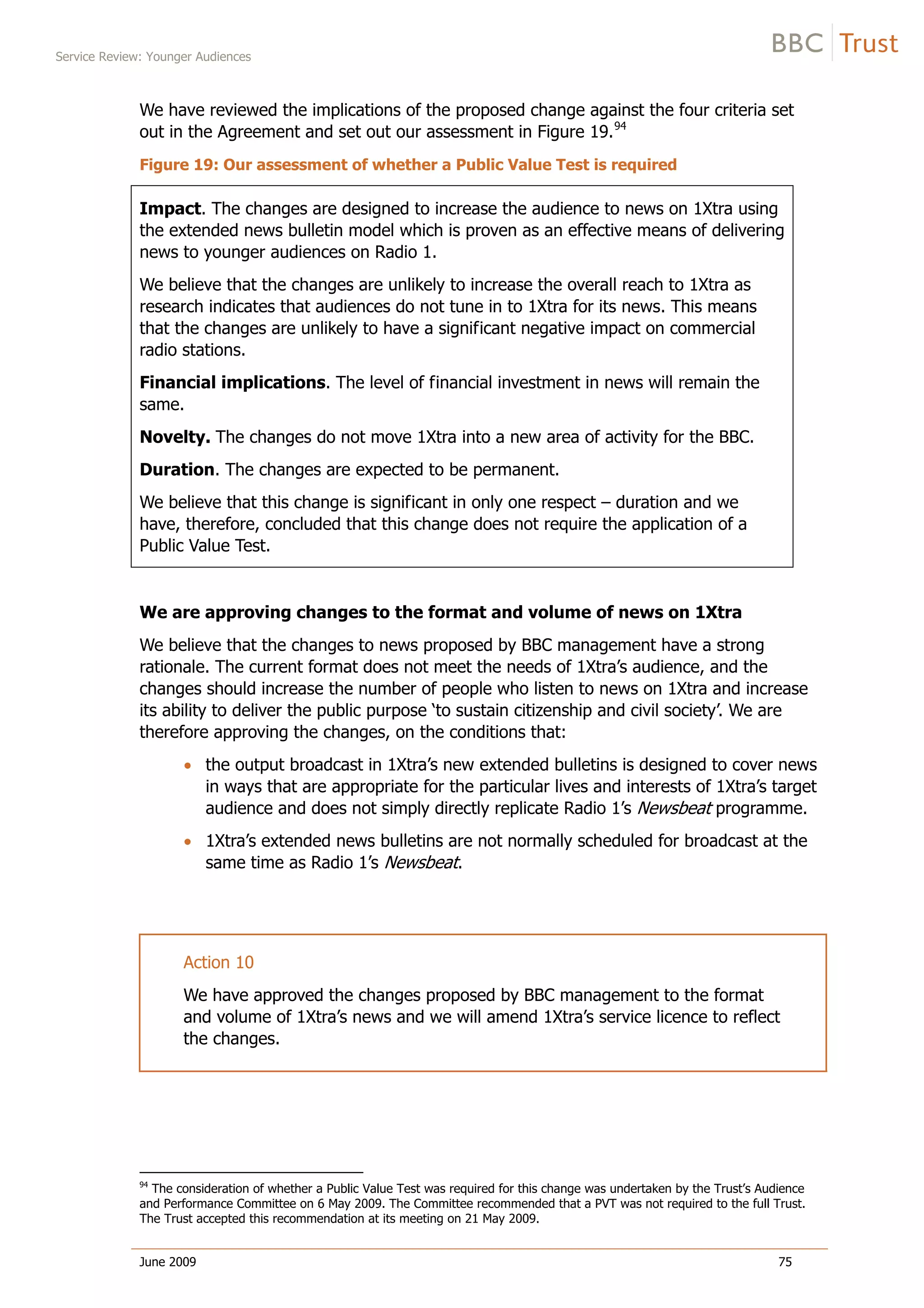 Service Review: Younger Audiences
June 2009 75
We have reviewed the implications of the proposed change against the four criteria set
out in the Agreement and set out our assessment in Figure 19.94
Figure 19: Our assessment of whether a Public Value Test is required
Impact. The changes are designed to increase the audience to news on 1Xtra using
the extended news bulletin model which is proven as an effective means of delivering
news to younger audiences on Radio 1.
We believe that the changes are unlikely to increase the overall reach to 1Xtra as
research indicates that audiences do not tune in to 1Xtra for its news. This means
that the changes are unlikely to have a significant negative impact on commercial
radio stations.
Financial implications. The level of financial investment in news will remain the
same.
Novelty. The changes do not move 1Xtra into a new area of activity for the BBC.
Duration. The changes are expected to be permanent.
We believe that this change is significant in only one respect – duration and we
have, therefore, concluded that this change does not require the application of a
Public Value Test.
We are approving changes to the format and volume of news on 1Xtra
We believe that the changes to news proposed by BBC management have a strong
rationale. The current format does not meet the needs of 1Xtra’s audience, and the
changes should increase the number of people who listen to news on 1Xtra and increase
its ability to deliver the public purpose ‘to sustain citizenship and civil society’. We are
therefore approving the changes, on the conditions that:
the output broadcast in 1Xtra’s new extended bulletins is designed to cover news
in ways that are appropriate for the particular lives and interests of 1Xtra’s target
audience and does not simply directly replicate Radio 1’s Newsbeat programme.
1Xtra’s extended news bulletins are not normally scheduled for broadcast at the
same time as Radio 1’s Newsbeat.
Action 10
We have approved the changes proposed by BBC management to the format
and volume of 1Xtra’s news and we will amend 1Xtra’s service licence to reflect
the changes.
94
The consideration of whether a Public Value Test was required for this change was undertaken by the Trust’s Audience
and Performance Committee on 6 May 2009. The Committee recommended that a PVT was not required to the full Trust.
The Trust accepted this recommendation at its meeting on 21 May 2009.
 