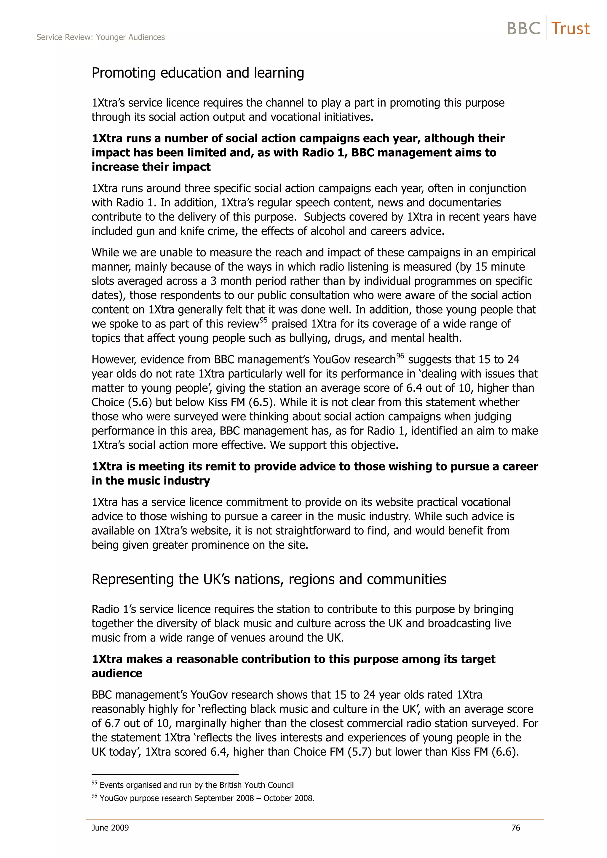 Service Review: Younger Audiences
June 2009 76
Promoting education and learning
1Xtra’s service licence requires the channel to play a part in promoting this purpose
through its social action output and vocational initiatives.
1Xtra runs a number of social action campaigns each year, although their
impact has been limited and, as with Radio 1, BBC management aims to
increase their impact
1Xtra runs around three specific social action campaigns each year, often in conjunction
with Radio 1. In addition, 1Xtra’s regular speech content, news and documentaries
contribute to the delivery of this purpose. Subjects covered by 1Xtra in recent years have
included gun and knife crime, the effects of alcohol and careers advice.
While we are unable to measure the reach and impact of these campaigns in an empirical
manner, mainly because of the ways in which radio listening is measured (by 15 minute
slots averaged across a 3 month period rather than by individual programmes on specific
dates), those respondents to our public consultation who were aware of the social action
content on 1Xtra generally felt that it was done well. In addition, those young people that
we spoke to as part of this review95
praised 1Xtra for its coverage of a wide range of
topics that affect young people such as bullying, drugs, and mental health.
However, evidence from BBC management’s YouGov research96
suggests that 15 to 24
year olds do not rate 1Xtra particularly well for its performance in ‘dealing with issues that
matter to young people’, giving the station an average score of 6.4 out of 10, higher than
Choice (5.6) but below Kiss FM (6.5). While it is not clear from this statement whether
those who were surveyed were thinking about social action campaigns when judging
performance in this area, BBC management has, as for Radio 1, identified an aim to make
1Xtra’s social action more effective. We support this objective.
1Xtra is meeting its remit to provide advice to those wishing to pursue a career
in the music industry
1Xtra has a service licence commitment to provide on its website practical vocational
advice to those wishing to pursue a career in the music industry. While such advice is
available on 1Xtra’s website, it is not straightforward to find, and would benefit from
being given greater prominence on the site.
Representing the UK’s nations, regions and communities
Radio 1’s service licence requires the station to contribute to this purpose by bringing
together the diversity of black music and culture across the UK and broadcasting live
music from a wide range of venues around the UK.
1Xtra makes a reasonable contribution to this purpose among its target
audience
BBC management’s YouGov research shows that 15 to 24 year olds rated 1Xtra
reasonably highly for ‘reflecting black music and culture in the UK’, with an average score
of 6.7 out of 10, marginally higher than the closest commercial radio station surveyed. For
the statement 1Xtra ‘reflects the lives interests and experiences of young people in the
UK today’, 1Xtra scored 6.4, higher than Choice FM (5.7) but lower than Kiss FM (6.6).
95
Events organised and run by the British Youth Council
96
YouGov purpose research September 2008 – October 2008.
 