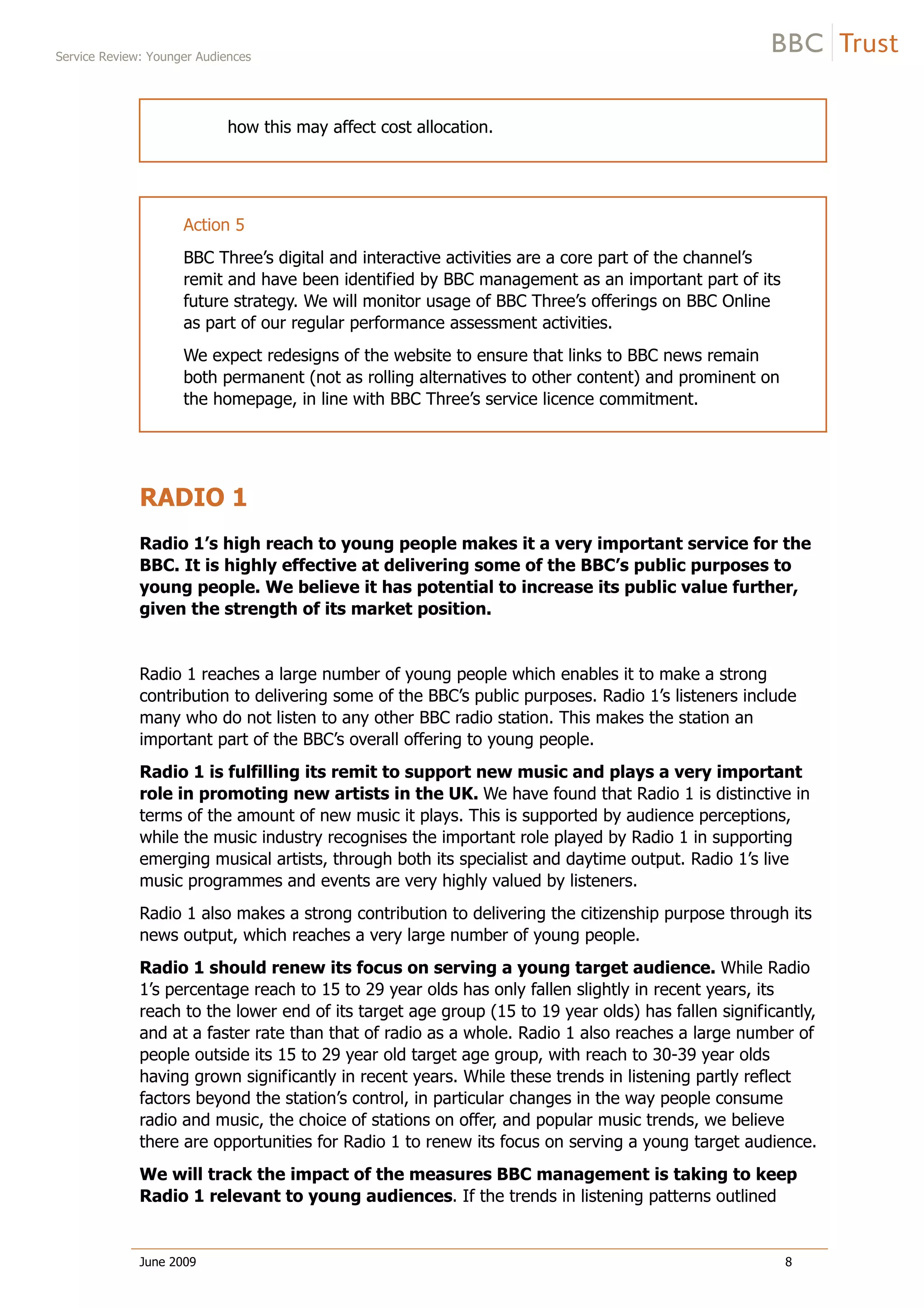 Service Review: Younger Audiences
June 2009 8
how this may affect cost allocation.
Action 5
BBC Three’s digital and interactive activities are a core part of the channel’s
remit and have been identified by BBC management as an important part of its
future strategy. We will monitor usage of BBC Three’s offerings on BBC Online
as part of our regular performance assessment activities.
We expect redesigns of the website to ensure that links to BBC news remain
both permanent (not as rolling alternatives to other content) and prominent on
the homepage, in line with BBC Three’s service licence commitment.
RADIO 1
Radio 1’s high reach to young people makes it a very important service for the
BBC. It is highly effective at delivering some of the BBC’s public purposes to
young people. We believe it has potential to increase its public value further,
given the strength of its market position.
Radio 1 reaches a large number of young people which enables it to make a strong
contribution to delivering some of the BBC’s public purposes. Radio 1’s listeners include
many who do not listen to any other BBC radio station. This makes the station an
important part of the BBC’s overall offering to young people.
Radio 1 is fulfilling its remit to support new music and plays a very important
role in promoting new artists in the UK. We have found that Radio 1 is distinctive in
terms of the amount of new music it plays. This is supported by audience perceptions,
while the music industry recognises the important role played by Radio 1 in supporting
emerging musical artists, through both its specialist and daytime output. Radio 1’s live
music programmes and events are very highly valued by listeners.
Radio 1 also makes a strong contribution to delivering the citizenship purpose through its
news output, which reaches a very large number of young people.
Radio 1 should renew its focus on serving a young target audience. While Radio
1’s percentage reach to 15 to 29 year olds has only fallen slightly in recent years, its
reach to the lower end of its target age group (15 to 19 year olds) has fallen significantly,
and at a faster rate than that of radio as a whole. Radio 1 also reaches a large number of
people outside its 15 to 29 year old target age group, with reach to 30-39 year olds
having grown significantly in recent years. While these trends in listening partly reflect
factors beyond the station’s control, in particular changes in the way people consume
radio and music, the choice of stations on offer, and popular music trends, we believe
there are opportunities for Radio 1 to renew its focus on serving a young target audience.
We will track the impact of the measures BBC management is taking to keep
Radio 1 relevant to young audiences. If the trends in listening patterns outlined
 