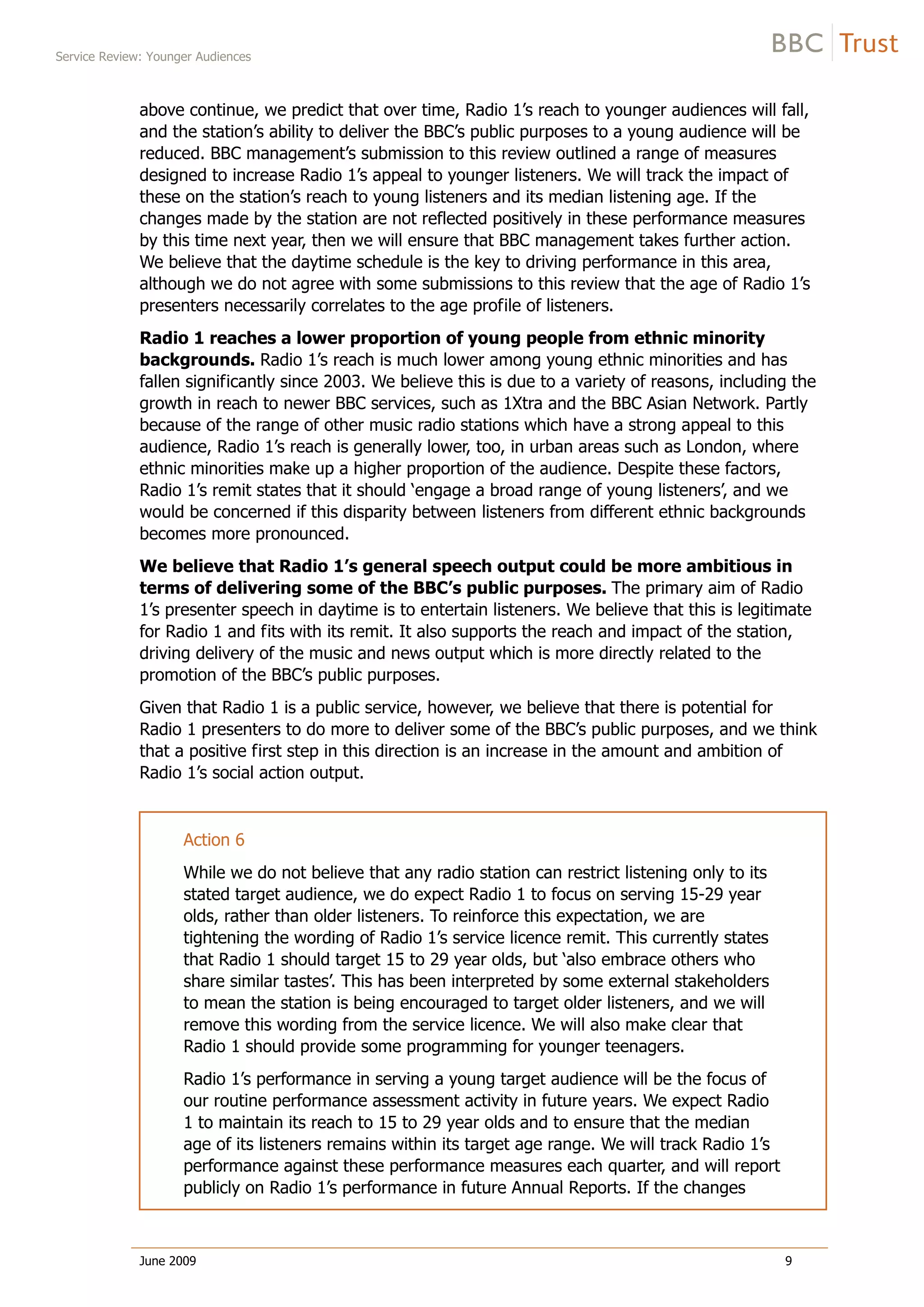 Service Review: Younger Audiences
June 2009 9
above continue, we predict that over time, Radio 1’s reach to younger audiences will fall,
and the station’s ability to deliver the BBC’s public purposes to a young audience will be
reduced. BBC management’s submission to this review outlined a range of measures
designed to increase Radio 1’s appeal to younger listeners. We will track the impact of
these on the station’s reach to young listeners and its median listening age. If the
changes made by the station are not reflected positively in these performance measures
by this time next year, then we will ensure that BBC management takes further action.
We believe that the daytime schedule is the key to driving performance in this area,
although we do not agree with some submissions to this review that the age of Radio 1’s
presenters necessarily correlates to the age profile of listeners.
Radio 1 reaches a lower proportion of young people from ethnic minority
backgrounds. Radio 1’s reach is much lower among young ethnic minorities and has
fallen significantly since 2003. We believe this is due to a variety of reasons, including the
growth in reach to newer BBC services, such as 1Xtra and the BBC Asian Network. Partly
because of the range of other music radio stations which have a strong appeal to this
audience, Radio 1’s reach is generally lower, too, in urban areas such as London, where
ethnic minorities make up a higher proportion of the audience. Despite these factors,
Radio 1’s remit states that it should ‘engage a broad range of young listeners’, and we
would be concerned if this disparity between listeners from different ethnic backgrounds
becomes more pronounced.
We believe that Radio 1’s general speech output could be more ambitious in
terms of delivering some of the BBC’s public purposes. The primary aim of Radio
1’s presenter speech in daytime is to entertain listeners. We believe that this is legitimate
for Radio 1 and fits with its remit. It also supports the reach and impact of the station,
driving delivery of the music and news output which is more directly related to the
promotion of the BBC’s public purposes.
Given that Radio 1 is a public service, however, we believe that there is potential for
Radio 1 presenters to do more to deliver some of the BBC’s public purposes, and we think
that a positive first step in this direction is an increase in the amount and ambition of
Radio 1’s social action output.
Action 6
While we do not believe that any radio station can restrict listening only to its
stated target audience, we do expect Radio 1 to focus on serving 15-29 year
olds, rather than older listeners. To reinforce this expectation, we are
tightening the wording of Radio 1’s service licence remit. This currently states
that Radio 1 should target 15 to 29 year olds, but ‘also embrace others who
share similar tastes’. This has been interpreted by some external stakeholders
to mean the station is being encouraged to target older listeners, and we will
remove this wording from the service licence. We will also make clear that
Radio 1 should provide some programming for younger teenagers.
Radio 1’s performance in serving a young target audience will be the focus of
our routine performance assessment activity in future years. We expect Radio
1 to maintain its reach to 15 to 29 year olds and to ensure that the median
age of its listeners remains within its target age range. We will track Radio 1’s
performance against these performance measures each quarter, and will report
publicly on Radio 1’s performance in future Annual Reports. If the changes
 