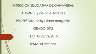 INTITUCION EDUCATIVA DE CAÑAVERAL
ALUMNO: juan José Arrieta s
PROFESORA: shirly Liliana margarita
GRADO:10º2
FECHA: 28/09/2015
TEMA: el territorio
 