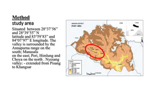 Method
study area
Situated between 28°37’56”
and 28°39’55” N
latitude and 83°59’83” and
84°07’97” E longitude. The
valley is surrounded by the
Annapurna range on the
south; Manasalu
on the east; Peri, Himlung and
Choya on the north . Nyesang
valley: - extended from Pisang
to Khangsar
 