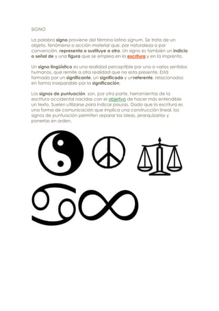 SIGNO

La palabra signo proviene del término latino signum. Se trata de un
objeto, fenómeno o acción material que, por naturaleza o por
convención, representa o sustituye a otro. Un signo es también un indicio
o señal de y una figura que se emplea en la escritura y en la imprenta.

Un signo lingüístico es una realidad perceptible por uno o varios sentidos
humanos, que remite a otra realidad que no esta presente. Está
formado por un significante, un significado y unreferente, relacionados
en forma inseparable por la significación.

Los signos de puntuación son, por otra parte, herramientas de la
escritura occidental nacidas con el objetivo de hacer más entendible
un texto. Suelen utilizarse para indicar pausas. Dado que la escritura es
una forma de comunicación que implica una construcción lineal, los
signos de puntuación permiten separar las ideas, jerarquizarlas y
ponerlas en orden.
 