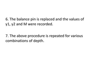 6. The balance pin is replaced and the values of
y1, y2 and M were recorded.
7. The above procedure is repeated for various
combinations of depth.
 