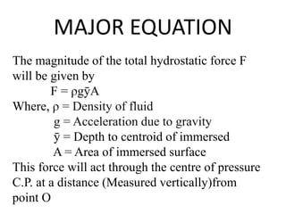 MAJOR EQUATION
The magnitude of the total hydrostatic force F
will be given by
F = ρgȳA
Where, ρ = Density of fluid
g = Acceleration due to gravity
ȳ = Depth to centroid of immersed
A = Area of immersed surface
This force will act through the centre of pressure
C.P. at a distance (Measured vertically)from
point O
 
