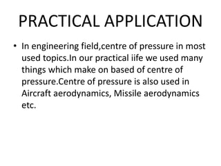 PRACTICAL APPLICATION
• In engineering field,centre of pressure in most
used topics.In our practical iife we used many
things which make on based of centre of
pressure.Centre of pressure is also used in
Aircraft aerodynamics, Missile aerodynamics
etc.
 