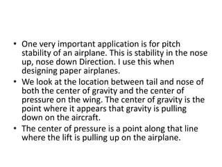 • One very important application is for pitch
stability of an airplane. This is stability in the nose
up, nose down Direction. I use this when
designing paper airplanes.
• We look at the location between tail and nose of
both the center of gravity and the center of
pressure on the wing. The center of gravity is the
point where it appears that gravity is pulling
down on the aircraft.
• The center of pressure is a point along that line
where the lift is pulling up on the airplane.
 