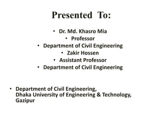 Presented To:
• Dr. Md. Khasro Mia
• Professor
• Department of Civil Engineering
• Zakir Hossen
• Assistant Professor
• Department of Civil Engineering
• Department of Civil Engineering,
Dhaka University of Engineering & Technology,
Gazipur
 