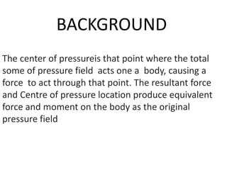 BACKGROUND
The center of pressureis that point where the total
some of pressure field acts one a body, causing a
force to act through that point. The resultant force
and Centre of pressure location produce equivalent
force and moment on the body as the original
pressure field
 