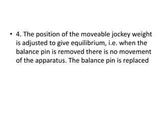 • 4. The position of the moveable jockey weight
is adjusted to give equilibrium, i.e. when the
balance pin is removed there is no movement
of the apparatus. The balance pin is replaced
 