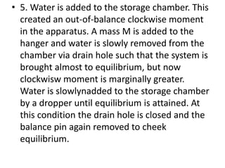 • 5. Water is added to the storage chamber. This
created an out-of-balance clockwise moment
in the apparatus. A mass M is added to the
hanger and water is slowly removed from the
chamber via drain hole such that the system is
brought almost to equilibrium, but now
clockwisw moment is marginally greater.
Water is slowlynadded to the storage chamber
by a dropper until equilibrium is attained. At
this condition the drain hole is closed and the
balance pin again removed to cheek
equilibrium.
 