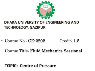 • Course No.: CE-2202 Credit: 1.5
Course Title: Fluid Mechanics Sessional
TOPIC: Centre of Pressure
DHAKA UNIVERSITY OF ENGINEERING AND
TECHNOLOGY, GAZIPUR
 