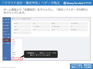 © Money Forward Inc. All Rights Reserved
「クラウド会計・確定申告」へデータ取込
クラウド会計・確定申告:
他社ソフトデータの移行
ホーム画面より「各種設定」をクリックし、「他社ソフトデータの移行」
をクリックします。
「各種設定」＞「他社ソフトデータの
移行」をクリックします。
 