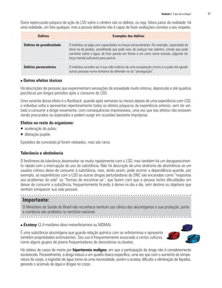 Unidade 5 O que são as drogas?	 97
Delírios Exemplos dos delírios
Delírios de grandiosidade O indivíduo se julga com capacidades ou forças extraordinárias. Por exemplo, capacidade de
atirar-se de janelas, acreditando que pode voar, de avançar mar adentro, crendo que pode
caminhar sobre a água, de ficar parado em frente a um carro numa estrada, julgando ter
força mental suficiente para pará-Io.
Delírios persecutórios O indivíduo acredita ver à sua volta indícios de uma conspiração contra si e pode até agredir
outras pessoas numa tentativa de defender-se da “perseguição”.
Outra repercussão psíquica da ação do LSD sobre o cérebro são os delírios, ou seja, falsos juízos da realidade: há
uma realidade, um fato qualquer, mas a pessoa delirante não é capaz de fazer avaliações corretas a seu respeito.
n Outros efeitos tóxicos
Há descrições de pessoas que experimentam sensações de ansiedade muito intensa, depressão e até quadros
psicóticos por longos períodos após o consumo do LSD.
Uma variante desse efeito é o flashback, quando após semanas ou meses depois de uma experiência com LSD,
o indivíduo volta a apresentar repentinamente todos os efeitos psíquicos da experiência anterior, sem ter vol-
tado a consumir a droga novamente, com consequências imprevisíveis, uma vez que tais efeitos não estavam
sendo procurados ou esperados e podem surgir em ocasiões bastante impróprias.
Efeitos no resto do organismo:
ƒƒ aceleração do pulso;
ƒƒ dilatação pupilar.
Episódios de convulsão já foram relatados, mas são raros.
Tolerância e abstinência
O fenômeno da tolerância desenvolve-se muito rapidamente com o LSD, mas também há um desaparecimen-
to rápido com a interrupção do uso da substância. Não há descrição de uma síndrome de abstinência se um
usuário crônico deixa de consumir a substância, mas, ainda assim, pode ocorrer a dependência quando, por
exemplo, as experiências com o LSD ou outras drogas perturbadoras do SNC são encaradas como “respostas
aos problemas da vida” ou “formas de encontrar-se”, que fazem com que a pessoa tenha dificuldades em
deixar de consumir a substância, frequentemente ficando à deriva no dia a dia, sem destino ou objetivos que
venham enriquecer sua vida pessoal.
Importante:
O Ministério da Saúde do Brasil não reconhece nenhum uso clínico dos alucinógenos e sua produção, porte
e comércio são proibidos no território nacional.
n Ecstasy (3,4-metileno-dioxi-metanfetamina ou MDMA):
É uma substância alucinógena que guarda relação química com as anfetaminas e apresenta
também propriedades estimulantes. Seu uso é frequentemente associado a certas culturas,
como alguns grupos de jovens frequentadores de danceterias ou boates.
Há relatos de casos de morte por hipertermia maligna, em que a participação da droga não é completamente
esclarecida. Possivelmente, a droga induza a um quadro tóxico específico, uma vez que com o aumento da tempe-
ratura do corpo, a ingestão de água torna-se uma necessidade, porém o ecstasy dificulta a eliminação de líquidos,
gerando o acúmulo de água e drogas no corpo.
 