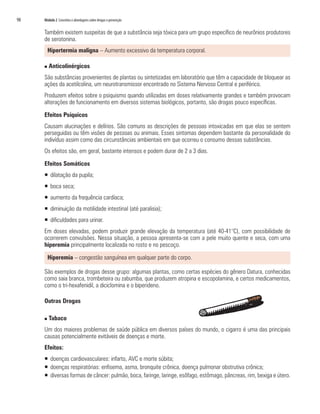 98	 Módulo 2 Conceitos e abordagens sobre drogas e prevenção
Também existem suspeitas de que a substância seja tóxica para um grupo específico de neurônios produtores
de serotonina.
Hipertermia maligna – Aumento excessivo da temperatura corporal.
n Anticolinérgicos
São substâncias provenientes de plantas ou sintetizadas em laboratório que têm a capacidade de bloquear as
ações da acetilcolina, um neurotransmissor encontrado no Sistema Nervoso Central e periférico.
Produzem efeitos sobre o psiquismo quando utilizadas em doses relativamente grandes e também provocam
alterações de funcionamento em diversos sistemas biológicos, portanto, são drogas pouco específicas.
Efeitos Psíquicos
Causam alucinações e delírios. São comuns as descrições de pessoas intoxicadas em que elas se sentem
perseguidas ou têm visões de pessoas ou animais. Esses sintomas dependem bastante da personalidade do
indivíduo assim como das circunstâncias ambientais em que ocorreu o consumo dessas substâncias.
Os efeitos são, em geral, bastante intensos e podem durar de 2 a 3 dias.
Efeitos Somáticos
ƒƒ dilatação da pupila;
ƒƒ boca seca;
ƒƒ aumento da frequência cardíaca;
ƒƒ diminuição da motilidade intestinal (até paralisia);
ƒƒ dificuldades para urinar.
Em doses elevadas, podem produzir grande elevação da temperatura (até 40-41°C), com possibilidade de
ocorrerem convulsões. Nessa situação, a pessoa apresenta-se com a pele muito quente e seca, com uma
hiperemia principalmente localizada no rosto e no pescoço.
Hiperemia – congestão sanguínea em qualquer parte do corpo.
São exemplos de drogas desse grupo: algumas plantas, como certas espécies do gênero Datura, conhecidas
como saia branca, trombeteira ou zabumba, que produzem atropina e escopolamina, e certos medicamentos,
como o tri-hexafenidil, a diciclomina e o biperideno.
Outras Drogas
n Tabaco
Um dos maiores problemas de saúde pública em diversos países do mundo, o cigarro é uma das principais
causas potencialmente evitáveis de doenças e morte.
Efeitos:
ƒƒ doenças cardiovasculares: infarto, AVC e morte súbita;
ƒƒ doenças respiratórias: enfisema, asma, bronquite crônica, doença pulmonar obstrutiva crônica;
ƒƒ diversas formas de câncer: pulmão, boca, faringe, laringe, esôfago, estômago, pâncreas, rim, bexiga e útero.
 