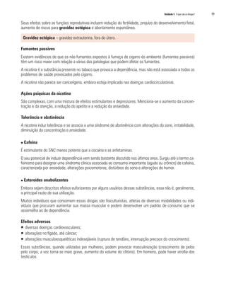 Unidade 5 O que são as drogas?	 99
Seus efeitos sobre as funções reprodutivas incluem redução da fertilidade, prejuízo do desenvolvimento fetal,
aumento de riscos para gravidez ectópica e abortamento espontâneo.
Gravidez ectópica – gravidez extrauterina, fora do útero.
Fumantes passivos
Existem evidências de que os não fumantes expostos à fumaça de cigarro do ambiente (fumantes passivos)
têm um risco maior com relação a várias das patologias que podem afetar os fumantes.
A nicotina é a substância presente no tabaco que provoca a dependência, mas não está associada a todos os
problemas de saúde provocados pelo cigarro.
A nicotina não parece ser cancerígena, embora esteja implicada nas doenças cardiocirculatórias.
Ações psíquicas da nicotina
São complexas, com uma mistura de efeitos estimulantes e depressores. Menciona-se o aumento da concen-
tração e da atenção, a redução do apetite e a redução da ansiedade.
Tolerância e abstinência
A nicotina induz tolerância e se associa a uma síndrome de abstinência com alterações do sono, irritabilidade,
diminuição da concentração e ansiedade.
n Cafeína
É estimulante do SNC menos potente que a cocaína e as anfetaminas.
O seu potencial de induzir dependência vem sendo bastante discutido nos últimos anos. Surgiu até o termo ca-
feinismo para designar uma síndrome clínica associada ao consumo importante (agudo ou crônico) de cafeína,
caracterizada por ansiedade, alterações psicomotoras, distúrbios do sono e alterações do humor.
n Esteroides anabolizantes
Embora sejam descritos efeitos euforizantes por alguns usuários dessas substâncias, essa não é, geralmente,
a principal razão de sua utilização.
Muitos indivíduos que consomem essas drogas são fisiculturistas, atletas de diversas modalidades ou indi-
víduos que procuram aumentar sua massa muscular e podem desenvolver um padrão de consumo que se
assemelha ao de dependência.
Efeitos adversos
ƒƒ diversas doenças cardiovasculares;
ƒƒ alterações no fígado, até câncer;
ƒƒ alterações musculoesqueléticas indesejáveis (ruptura de tendões, interrupção precoce do crescimento).
Essas substâncias, quando utilizadas por mulheres, podem provocar masculinização (crescimento de pelos
pelo corpo, a voz torna-se mais grave, aumento do volume do clitóris). Em homens, pode haver atrofia dos
testículos.
 