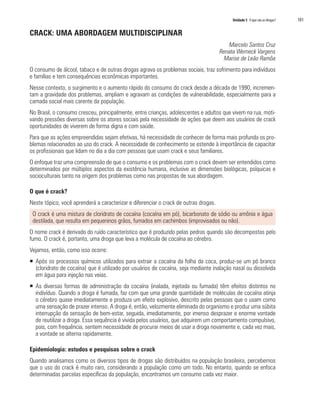 Unidade 5 O que são as drogas?	 101
CRACK: UMA ABORDAGEM MULTIDISCIPLINAR
Marcelo Santos Cruz
Renata Werneck Vargens
	 Marise de Leão Ramôa
O consumo de álcool, tabaco e de outras drogas agrava os problemas sociais, traz sofrimento para indivíduos
e famílias e tem consequências econômicas importantes.
Nesse contexto, o surgimento e o aumento rápido do consumo do crack desde a década de 1990, incremen-
tam a gravidade dos problemas, ampliam e agravam as condições de vulnerabilidade, especialmente para a
camada social mais carente da população.
No Brasil, o consumo cresceu, principalmente, entre crianças, adolescentes e adultos que vivem na rua, moti-
vando pressões diversas sobre os atores sociais pela necessidade de ações que deem aos usuários de crack
oportunidades de viverem de forma digna e com saúde.
Para que as ações empreendidas sejam efetivas, há necessidade de conhecer de forma mais profunda os pro-
blemas relacionados ao uso do crack. A necessidade de conhecimento se estende à importância de capacitar
os profissionais que lidam no dia a dia com pessoas que usam crack e seus familiares.
O enfoque traz uma compreensão de que o consumo e os problemas com o crack devem ser entendidos como
determinados por múltiplos aspectos da existência humana, inclusive as dimensões biológicas, psíquicas e
socioculturais tanto na origem dos problemas como nas propostas de sua abordagem.
O que é crack?
Neste tópico, você aprenderá a caracterizar e diferenciar o crack de outras drogas.
O crack é uma mistura de cloridrato de cocaína (cocaína em pó), bicarbonato de sódio ou amônia e água
destilada, que resulta em pequeninos grãos, fumados em cachimbos (improvisados ou não).
O nome crack é derivado do ruído característico que é produzido pelas pedras quando são decompostas pelo
fumo. O crack é, portanto, uma droga que leva a molécula de cocaína ao cérebro.
Vejamos, então, como isso ocorre:
ƒƒ Após os processos químicos utilizados para extrair a cocaína da folha da coca, produz-se um pó branco
(cloridrato de cocaína) que é utilizado por usuários de cocaína, seja mediante inalação nasal ou dissolvida
em água para injeção nas veias.
ƒƒ As diversas formas de administração da cocaína (inalada, injetada ou fumada) têm efeitos distintos no
indivíduo. Quando a droga é fumada, faz com que uma grande quantidade de moléculas de cocaína atinja
o cérebro quase imediatamente e produza um efeito explosivo, descrito pelas pessoas que o usam como
uma sensação de prazer intenso. A droga é, então, velozmente eliminada do organismo e produz uma súbita
interrupção da sensação de bem-estar, seguida, imediatamente, por imenso desprazer e enorme vontade
de reutilizar a droga. Essa sequência é vivida pelos usuários, que adquirem um comportamento compulsivo,
pois, com frequência, sentem necessidade de procurar meios de usar a droga novamente e, cada vez mais,
a vontade se alterna rapidamente.
Epidemiologia: estudos e pesquisas sobre o crack
Quando analisamos como os diversos tipos de drogas são distribuídos na população brasileira, percebemos
que o uso do crack é muito raro, considerando a população como um todo. No entanto, quando se enfoca
determinadas parcelas específicas da população, encontramos um consumo cada vez maior.
 
