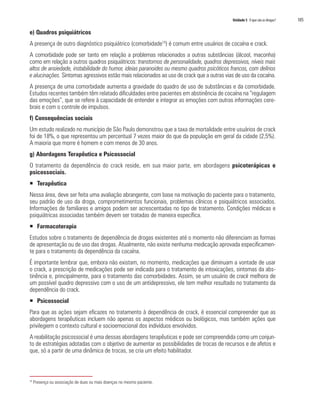 Unidade 5 O que são as drogas?	 105
e) Quadros psiquiátricos
A presença de outro diagnóstico psiquiátrico (comorbidade10
) é comum entre usuários de cocaína e crack.
A comorbidade pode ser tanto em relação a problemas relacionados a outras substâncias (álcool, maconha)
como em relação a outros quadros psiquiátricos: transtornos de personalidade, quadros depressivos, níveis mais
altos de ansiedade, instabilidade do humor, ideias paranoides ou mesmo quadros psicóticos francos, com delírios
e alucinações. Sintomas agressivos estão mais relacionados ao uso de crack que a outras vias de uso da cocaína.
A presença de uma comorbidade aumenta a gravidade do quadro de uso de substâncias e da comorbidade.
Estudos recentes também têm relatado dificuldades entre pacientes em abstinência de cocaína na “regulagem
das emoções”, que se refere à capacidade de entender e integrar as emoções com outras informações cere-
brais e com o controle de impulsos.
f) Consequências sociais
Um estudo realizado no município de São Paulo demonstrou que a taxa de mortalidade entre usuários de crack
foi de 18%, o que representou um percentual 7 vezes maior do que da população em geral da cidade (2,5%).
A maioria que morre é homem e com menos de 30 anos.
g) Abordagens Terapêutica e Psicossocial
O tratamento da dependência do crack reside, em sua maior parte, em abordagens psicoterápicas e
psicossociais.
ƒƒ Terapêutica
Nessa área, deve ser feita uma avaliação abrangente, com base na motivação do paciente para o tratamento,
seu padrão de uso da droga, comprometimentos funcionais, problemas clínicos e psiquiátricos associados.
Informações de familiares e amigos podem ser acrescentadas no tipo de tratamento. Condições médicas e
psiquiátricas associadas também devem ser tratadas de maneira específica.
ƒƒ Farmacoterapia
Estudos sobre o tratamento de dependência de drogas existentes até o momento não diferenciam as formas
de apresentação ou de uso das drogas. Atualmente, não existe nenhuma medicação aprovada especificamen-
te para o tratamento da dependência da cocaína.
É importante lembrar que, embora não existam, no momento, medicações que diminuam a vontade de usar
o crack, a prescrição de medicações pode ser indicada para o tratamento de intoxicações, sintomas da abs-
tinência e, principalmente, para o tratamento das comorbidades. Assim, se um usuário de crack melhora de
um possível quadro depressivo com o uso de um antidepressivo, ele tem melhor resultado no tratamento da
dependência do crack.
ƒƒ Psicossocial
Para que as ações sejam eficazes no tratamento à dependência de crack, é essencial compreender que as
abordagens terapêuticas incluem não apenas os aspectos médicos ou biológicos, mas também ações que
privilegiem o contexto cultural e socioemocional dos indivíduos envolvidos.
A reabilitação psicossocial é uma dessas abordagens terapêuticas e pode ser compreendida como um conjun-
to de estratégias adotadas com o objetivo de aumentar as possibilidades de trocas de recursos e de afetos e
que, só a partir de uma dinâmica de trocas, se cria um efeito habilitador.
10
Presença ou associação de duas ou mais doenças no mesmo paciente.
 