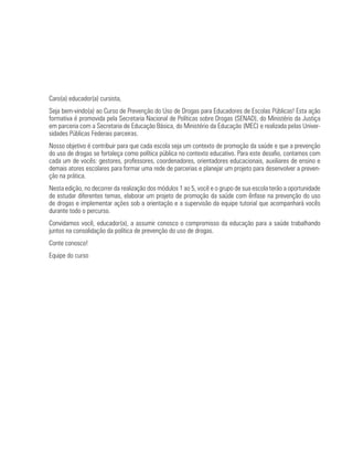 Caro(a) educador(a) cursista,
Seja bem-vindo(a) ao Curso de Prevenção do Uso de Drogas para Educadores de Escolas Públicas! Esta ação
formativa é promovida pela Secretaria Nacional de Políticas sobre Drogas (SENAD), do Ministério da Justiça
em parceria com a Secretaria de Educação Básica, do Ministério da Educação (MEC) e realizada pelas Univer-
sidades Públicas Federais parceiras.
Nosso objetivo é contribuir para que cada escola seja um contexto de promoção da saúde e que a prevenção
do uso de drogas se fortaleça como política pública no contexto educativo. Para este desafio, contamos com
cada um de vocês: gestores, professores, coordenadores, orientadores educacionais, auxiliares de ensino e
demais atores escolares para formar uma rede de parcerias e planejar um projeto para desenvolver a preven-
ção na prática.
Nesta edição, no decorrer da realização dos módulos 1 ao 5, você e o grupo de sua escola terão a oportunidade
de estudar diferentes temas, elaborar um projeto de promoção da saúde com ênfase na prevenção do uso
de drogas e implementar ações sob a orientação e a supervisão da equipe tutorial que acompanhará vocês
durante todo o percurso.
Convidamos você, educador(a), a assumir conosco o compromisso da educação para a saúde trabalhando
juntos na consolidação da política de prevenção do uso de drogas.
Conte conosco!
Equipe do curso
 