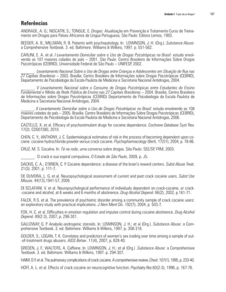 Unidade 5 O que são as drogas?	 107
Referências
ANDRADE, A. G.; NISCATRI, S.; TONGUE, E. Drogas: Atualização em Prevenção e Tratamento Curso de Treina-
mento em Drogas para Países Africanos de Língua Portuguesa. São Paulo: Editora Lemos, 1993.
BEEDER, A. B.; MILLMAN, R. B. Patients with psychopatology. In: LOWINSON, J. H. (Org.). Substance Abuse:
a Comprehensive Textbook. 3. ed. Baltimore: Williams & Wilkins, 1997. p. 551-562.
CARLINI, E. A. et al. I Levantamento Domiciliar sobre o Uso de Drogas Psicotrópicas no Brasil: estudo envol-
vendo as 107 maiores cidades do país – 2001. São Paulo: Centro Brasileiro de Informações Sobre Drogas
Psicotrópicas (CEBRID), Universidade Federal de São Paulo – UNIFESP, 2002.
______. Levantamento Nacional Sobre o Uso de Drogas entre Crianças e Adolescentes em Situação de Rua nas
27 Capitais Brasileiras – 2003. Brasília: Centro Brasileiro de Informações sobre Drogas Psicotrópicas (CEBRID),
Departamento de Psicobiologia da Escola Paulista de Medicina e Secretaria Nacional Antidrogas, 2004.
______. V Levantamento Nacional sobre o Consumo de Drogas Psicotrópicas entre Estudantes do Ensino
Fundamental e Médio da Rede Pública de Ensino nas 27 Capitais Brasileiras – 2004. Brasília: Centro Brasileiro
de Informações sobre Drogas Psicotrópicas (CEBRID) Departamento de Psicobiologia da Escola Paulista de
Medicina e Secretaria Nacional Antidrogas, 2004.
______. II Levantamento Domiciliar sobre o Uso de Drogas Psicotrópicas no Brasil: estudo envolvendo as 108
maiores cidades do país – 2005. Brasília: Centro Brasileiro de Informações Sobre Drogas Psicotrópicas (CEBRID),
Departamento de Psicobiologia da Escola Paulista de Medicina e Secretaria Nacional Antidrogas, 2006.
CASTELLS, X. et al. Efficacy of psychostimulant drugs for cocaine dependence. Cochrane Database Syst Rev.
17(2), CD007380, 2010.
CHEN, C. Y.; ANTHONY, J. C. Epidemiological estimates of risk in the process of becoming dependent upon co-
caine: cocaine hydrochloride powder versus crack cocaine. Psychopharmacology (Berl). 172(1), 2004, p. 78-86.
CRUZ, M. S. Cocaína. In: Tá na roda, uma conversa sobre drogas. São Paulo: SEE/SP, FRM, 2003.
______. O crack e sua espiral compulsiva. O Estado de São Paulo, 2009, p. J5.
DACKIS, C. A.; O’BRIEN, C. P. Cocaine dependence: a disease of the brain’s reward centers. Subst Abuse Treat.
21(3), 2001, p. 111-7.
DE OLIVEIRA, L. G. et al. Neuropsychological assessment of current and past crack cocaine users. Subst Use
Misuse. 44(13),1941-57, 2009.
DI SCLAFANI, V. et al. Neuropsychological performance of individuals dependent on crack-cocaine, or crack-
-cocaine and alcohol, at 6 weeks and 6 months of abstinence. Drug Alcohol Depend. 66(2), 2002, p.161-71.
FALCK, R.S. et al. The prevalence of psychiatric disorder among a community sample of crack cocaine users:
an exploratory study with practical implications. J Nerv Ment Dis. 192(7), 2004, p. 503-7.
FOX, H. C. et al. Difficulties in emotion regulation and impulse control during cocaine abstinence. Drug Alcohol
Depend. 89(2-3), 2007, p. 298-301.
GALLOWAY, G. P. Anabolic-androgenic steroids. In: LOWINSON, J. H.; et al (Org.). Substance Abuse: a Com-
prehensive Textbook. 3. ed. Baltimore: Williams & Wilkins, 1997. p. 308-318.
GOLDER, S.; LOGAN, T. K. Correlates and predictors of women’s sex trading over time among a sample of out-
-of-treatment drugs abusers. AIDS Behav. 11(4), 2007, p. 628-40.
GREDEN, J. F.; WALTERS, A. Caffeine. In: LOWINSON, J. H.; et al (Org.) .Substance Abuse: a Comprehensive
Textbook. 3. ed. Baltimore: Williams & Wilkins, 1997. p. 294-307.
HAIM,D.Y.etal.Thepulmonarycomplicationsofcrackcocaine.Acomprehensivereview.Chest.107(1),1995,p.233-40.
HOFF, A. L. et al. Effects of crack cocaine on neurocognitive function. Psychiatry Res.60(2-3), 1996, p. 167-76.
 
