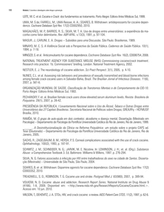 108	 Módulo 2 Conceitos e abordagens sobre drogas e prevenção
LEITE, M. C. et al. Cocaína e Crack: dos fundamentos ao tratamento. Porto Alegre: Editora Artes Médicas Sul, 1999.
LIMA, M. S de; FARRELL, M.; LIMA Reisser, A. A.; SOARES, B. Withdrawn: antidepressants for cocaine depen-
dence. Cochrane Database Syst Rev. 17(2) CD002950, 2010.
MAGALHÃES, M. P.; BARROS, R. S.; SILVA, M. T. A. Uso de drogas entre universitários: a experiência da ma-
conha como fator delimitante. Rev. ABP-APAL. v.13(3), 1991, p. 97-104.
MASUR, J.; CARLINI, E. A. Drogas – Subsídios para uma Discussão. São Paulo: Brasiliense, 1989.
MINAYO, M. C. S. A Violência Social sob a Perspectiva da Saúde Pública. Cadernos de Saúde Pública. 10(1),
1994, p. 7-18.
MINOZZI, S. et al. Anticonvulsants for cocaine dependence. Cochrane Database Syst Rev. 16(2), CD006754, 2008.
NATIONAL TREATMENT AGENCY FOR SUBSTANCE MISUSE (NHS) Commissioning cocaine/crack treatment.
Research into practice: 1b. Commissioners’ briefing. London: National Treatment Agency, 2002.
NESTLER, E. J. The neurobiology of cocaine addiction. Sci Pract Perspect. 3(1), 2005, p. 4-10.
NUNES, C.L. et al. Assessing risk behaviors and prevalence of sexually transmitted and blood-borne infections
among female crack cocaine users in Salvador-Bahia, Brazil. The Brazilian Jornal of Infectious Diseases. 11(6),
2007, p. 561-6.
ORGANIZAÇÃO MUNDIAL DE SAÚDE. Classificação de Transtornos Mentais e de Comportamento da CID-10.
Porto Alegre: Editora Artes Médicas Sul, 1993.
PECHANSKY, F. et. al. Brazilian female crack users show elevated serum aluminum levels. Revista Brasileira de
Psiquiatria. 29(1), 2007, p. 39-42.
PRESIDÊNCIA DA REPÚBLICA. I Levantamento Nacional sobre o Uso de Álcool, Tabaco e Outras Drogas entre
Universitários das 27 Capitais Brasileiras. Secretaria Nacional de Políticas sobre Drogas; GREA/IPq – HCFMUSP.
Brasília, 2010.
RAMÔA, M. O grupo de auto-ajuda em dois contextos: alcoolismo e doença mental. Dissertação (Mestrado em
Psicologia) – Departamento de Psicologia da Pontifícia Universidade Católica do Rio de Janeiro, Rio de Janeiro, 1999.
______. A Desinstitucionalização da Clínica na Reforma Psiquiátrica: um estudo sobre o projeto CAPS ad.
Tese (Doutorado) – Departamento de Psicologia da Pontifícia Universidade Católica do Rio de Janeiro, Rio de
Janeiro, 2005.
SACHS, R.; ZAGELBAUM, B. M.; HERSH, P. S. Corneal complications associated with the use of crack cocaine.
Ophthalmology. 100(2), 1993, p. 187-91.
SCHMITZ, J. M.; SCHNEIDER, N. G.; JARVIK, M. E. Nicotine. In: LOWINSON, J. H.; et. al. (Org.). Substance
Abuse: a Comprehensive Textbook 3. Ed. Baltimore: Williams & Wilkins, 1997. p. 276-294.
SILVA, N. G. Fatores associados à infecção por HIV entre trabalhadoras do sexo na cidade de Santos. Disserta-
ção (Mestrado) – Universidade de São Paulo, São Paulo, 2004.
SOARES, B. et al. Withdrawn: Dopamine agonists for cocaine dependence. Cochrane Database Syst Rev. 17(2)
CD003352, 2010.
TREADWELL, S. D.; ROBINSON, T. G. Cocaine use and stroke. Postgrad Med J. 83(980), 2007, p. 389-94.
VOLKOW, N. D. Cocaine: abuse and addiction. Research Report Series. National Institute on Drug Abuse 9
(4166), 1-8, 2009. Disponível em: <http://www.nida.nih.gov/ResearchReports/Cocaine/Cocaine.html.>.
Acesso em: 10 jun. 2010.
WILSON, T.; DEHOVITZ, J. A. STDs, HIV, and crack cocaine: a review. AIDS Patient Care STDS. 11(2), 1997, p. 62-6.
 