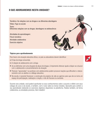 Unidade 6 As relações com as drogas e as diferentes abordagens 	 111
O QUE ABORDAREMOS NESTA UNIDADE?
Temática: As relações com as drogas e as diferentes abordagens
Vídeo: Fogo na escola
Texto:
Diferentes relações com as drogas: abordagens na adolescência
Atividades de aprendizagem:
Fórum temático
Atividade colaborativa
Exercício objetivo
Tópicos para aprofundamento
Para haver uma atuação educativa eficaz, os pais ou educadores devem identificar:
a) O tipo de droga consumida.
b) A relação do adolescente com a droga.
ƒƒ Ao se defrontar com uma situação de abuso de drogas, é importante oferecer ajuda e dispor-se a buscar
com o adolescente o encaminhamento da situação.
ƒƒ Posturas “apavoradas” ou punitivas com adolescentes podem provocar reações que dificultam o relacio-
namento com os adultos e o diálogo educativo.
ƒƒ Na escola, é possível favorecer a construção de projetos de vida ao agirmos para que ela se torne um
espaço de participação, realização e criação, e não de fracasso ou exclusão.
Durante esta unidade, você poderá aprofundar os seus conhecimentos sobre o assunto e refletir com seus
colegas de curso e da escola, e também, com o tutor sobre os temas tratados. Aproveite para conferir o
seu aprendizado realizando os exercícios objetivos disponíveis na plataforma. Realize também, de forma
colaborativa, as atividades previstas. Bom trabalho!
 