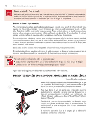 112	 Módulo 2 Conceitos e abordagens sobre drogas e prevenção
Assista ao vídeo 6 – Fogo na escola
Inicie a unidade assistindo ao vídeo 6, que trata da importância de considerar os diferentes níveis de envol-
vimento do usuário com as drogas, ou seja, os níveis de consumo, e também da importância de analisarmos
as diversas variáveis que formam o contexto em que o uso de drogas se faz presente.
Resumo do vídeo – Fogo na escola
No aniversário de uma colega, Nico leva bebida alcoólica para a escola numa garrafa de refrigerante. Ele bebe
e passa mal, é socorrido por colegas e por um funcionário, que o carrega nos braços para ser levado a um hos-
pital. A escola se mobiliza para resolver essa emergência. Nesse contexto, observa-se a visão preconceituosa
de uma colega que não se surpreende com o fato, justificando que Nico é filho de um alcoolista. Os demais
colegas contestam a falta de respeito e cobram uma postura mais humana dessa colega.
Entre os professores, o incidente com um aluno embriagado promove reflexões e dúvidas sobre a gravidade
de seu envolvimento com álcool: será que Nico tem bebido com frequência? Está passando por alguma crise?
O evento serve para ampliar a conscientização dos educadores sobre os padrões de consumo de drogas pelos
alunos da escola como um todo.
Esses dados levam a escola a analisar o episódio, para oferecer ao aluno a ajuda necessária.
É importante identificar o grau de envolvimento do adolescente com as drogas, a fim de se avaliar o tipo de
consumo (uso, abuso, dependência) e as situações de risco relativas ao contexto em que ocorre.
Aproveite este momento e reflita sobre as questões a seguir:
ƒƒ De que maneira um professor deve agir ao tomar conhecimento de que seu aluno faz uso de drogas?
ƒƒ Como sua escola tem abordado alunos que trazem drogas para a escola?
Agora leia o texto seguinte para aprofundar seus conhecimentos sobre o assunto.
DIFERENTES RELAÇÕES COM AS DROGAS: ABORDAGENS NA ADOLESCÊNCIA
Helena Maria Becker Albertani
Muitas vezes, os pais ou os educadores recebem a informação de que
um adolescente “está usando drogas” e, antes mesmo de saber de que
tipo de uso se trata, ficam aflitos na busca de medidas a adotar.
Para atuar diante de um fato como esse, é necessário examinar
cuidadosamente a situação. É preciso esclarecer de que droga se
trata, em que circunstâncias e intensidade o uso é feito e qual o sig-
nificado dele para o adolescente. Cigarro? Crack? Álcool? Cafeína?
Inalante? Maconha?
Os efeitos de cada uma dessas substâncias são diferentes, assim
como a condição e o sentido delas dentro da nossa sociedade. Ge-
neralizar como se todas as drogas e todos os usos fossem iguais
não ajuda muito.
É importante considerar qual é a relação que o adolescente
estabelece com a droga consumida.
 