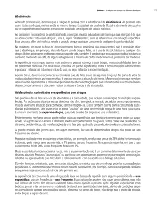 Unidade 6 As relações com as drogas e as diferentes abordagens 	 113
Abstinência
Antes do primeiro uso, dizemos que a relação da pessoa com a substância é de abstinência. As pessoas não
usam todas as drogas, menos ainda ao mesmo tempo. É possível ser usuário de álcool e abstinente de cocaína
ou ter experimentado inalantes e nunca ter colocado um cigarro de tabaco na boca.
Ao pensarem nos objetivos de um trabalho de prevenção, muitos educadores afirmam que sua intenção é de que
os adolescentes “não usem drogas”, isto é, sejam “abstinentes”, sem se referirem a uma situação específica.
Essa postura, além de irrealista, revela a posição de que qualquer consumo de qualquer droga é prejudicial.
Na realidade, em razão da fase de desenvolvimento físico e emocional dos adolescentes, não é descabido dizer
que o ideal é que, em princípio, eles não façam uso de drogas. Mas, se o uso de álcool, tabaco ou qualquer das
drogas ilícitas pode gerar problemas nessa etapa da vida, também é verdade que essa postura radical excluiria o
consumo moderado de café, de alguns refrigerantes e mesmo de certos medicamentos, prescritos por médicos.
A experiência mostra que, quanto mais cedo uma pessoa começa a usar drogas, mais possibilidades tem de
ter problemas com elas. Por essa razão, constitui um ganho significativo evitar o consumo pelos adolescentes
e procurar retardar ao máximo o início do uso, ou seja, retardar a experimentação.
Apesar disso, devemos reconhecer e considerar que, de fato, o uso de algumas drogas já faz parte da vida de
muitos adolescentes e, por esse motivo, é preciso encarar a situação de frente. Mesmo os jovens que revelam
um consumo experimental e recreativo precisam receber orientação para que reflitam sobre as consequências
desse comportamento e procurem reduzir os riscos e danos a ele associados.
Adolescência: curiosidades e experiências com drogas
São próprias dessa fase a busca de identidade e a curiosidade, que incluem a realização de múltiplas experi-
ências. As ações para alcançar esses objetivos não têm, em geral, a intenção de adotar um comportamento,
mas de viver uma situação para conhecer, sentir e integrar-se. E isso também ocorre com o consumo de subs-
tâncias psicotrópicas. Um jovem não se torna “usuário” de uma determinada droga de uma hora para outra.
Existe um momento de experimentação, que pode ou não dar origem ao uso sistemático.
Evidentemente, nenhuma pessoa pode realizar todas as experiências que deseja unicamente para testar sua capa-
cidade, seu gosto ou seus limites. Entretanto, muitos comportamentos dos jovens, vistos como sinal de rebeldia ou
até como problemáticos, são manifestações de uma fase pela qual estão passando, dentro de um contexto histórico.
A grande maioria dos jovens que, em algum momento, faz uso de determinadas drogas não passa ao uso
frequente ou abusivo.
Pesquisa realizada entre estudantes universitários, por exemplo, revelou que cerca de 28% deles haviam usado
inalantes, pelo menos uma vez na vida, e 1% passou ao uso frequente. No caso da maconha, em que o uso
experimental foi de 20%, o uso frequente ficava em 2%.
O uso esporádico também acarreta riscos, mas a experimentação não é um caminho determinante de uso con-
tínuo ou abusivo. Posturas “apavoradas” ou punitivas com adolescentes podem provocar reações de oposição,
rebeldia ou agressividade que dificultam o relacionamento com os adultos e o diálogo educativo.
Convém lembrar, entretanto, que, em certas situações, um único uso de uma droga pode ter consequências
prejudiciais. O uso mesmo experimental de um inalante ou solvente, por exemplo, pode causar parada cardíaca
em quem esteja usando a substância pela primeira vez.
A experiência de consumo de uma droga pode levar ao desejo de repeti-la com alguma periodicidade – uso
esporádico, ou com frequência – uso frequente. Essas situações podem não trazer um problema, mas não
são isentas de riscos. Um clássico exemplo disso ocorre quando a pessoa, após algumas experiências com
bebidas, passa a ter um consumo moderado de álcool, em quantidades toleráveis, dentro de condições segu-
ras como beber apenas em ocasiões sociais, alimentar-se antes de beber, não dirigir sob o efeito da bebida,
evitar brigas e agressões etc.
 