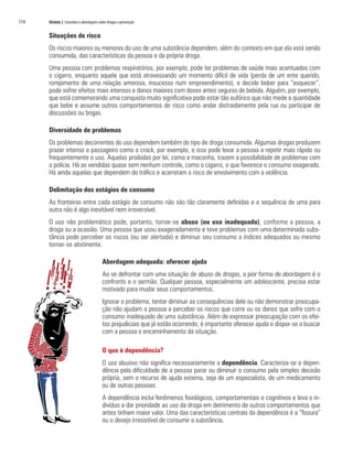 114	 Módulo 2 Conceitos e abordagens sobre drogas e prevenção
Situações de risco
Os riscos maiores ou menores do uso de uma substância dependem, além do contexto em que ela está sendo
consumida, das características da pessoa e da própria droga.
Uma pessoa com problemas respiratórios, por exemplo, pode ter problemas de saúde mais acentuados com
o cigarro, enquanto aquele que está atravessando um momento difícil de vida (perda de um ente querido,
rompimento de uma relação amorosa, insucesso num empreendimento), e decide beber para “esquecer”,
pode sofrer efeitos mais intensos e danos maiores com doses antes seguras de bebida. Alguém, por exemplo,
que está comemorando uma conquista muito significativa pode estar tão eufórico que não mede a quantidade
que bebe e assume outros comportamentos de risco como andar distraidamente pela rua ou participar de
discussões ou brigas.
Diversidade de problemas
Os problemas decorrentes do uso dependem também do tipo de droga consumida. Algumas drogas produzem
prazer intenso e passageiro como o crack, por exemplo, e isso pode levar a pessoa a repetir mais rápido ou
frequentemente o uso. Aquelas proibidas por lei, como a maconha, trazem a possibilidade de problemas com
a polícia. Há as vendidas quase sem nenhum controle, como o cigarro, o que favorece o consumo exagerado.
Há ainda aquelas que dependem do tráfico e acarretam o risco de envolvimento com a violência.
Delimitação dos estágios de consumo
As fronteiras entre cada estágio de consumo não são tão claramente definidas e a sequência de uma para
outra não é algo inevitável nem irreversível.
O uso não problemático pode, portanto, tornar-se abuso (ou uso inadequado), conforme a pessoa, a
droga ou a ocasião. Uma pessoa que usou exageradamente e teve problemas com uma determinada subs-
tância pode perceber os riscos (ou ser alertada) e diminuir seu consumo a índices adequados ou mesmo
tornar-se abstinente.
Abordagem adequada: oferecer ajuda
Ao se defrontar com uma situação de abuso de drogas, a pior forma de abordagem é o
confronto e o sermão. Qualquer pessoa, especialmente um adolescente, precisa estar
motivado para mudar seus comportamentos.
Ignorar o problema, tentar diminuir as consequências dele ou não demonstrar preocupa-
ção não ajudam a pessoa a perceber os riscos que corre ou os danos que sofre com o
consumo inadequado de uma substância. Além de expressar preocupação com os efei-
tos prejudiciais que já estão ocorrendo, é importante oferecer ajuda e dispor-se a buscar
com a pessoa o encaminhamento da situação.
O que é dependência?
O uso abusivo não significa necessariamente a dependência. Caracteriza-se a depen-
dência pela dificuldade de a pessoa parar ou diminuir o consumo pela simples decisão
própria, sem o recurso de ajuda externa, seja de um especialista, de um medicamento
ou de outras pessoas.
A dependência inclui fenômenos fisiológicos, comportamentais e cognitivos e leva o in-
divíduo a dar prioridade ao uso da droga em detrimento de outros comportamentos que
antes tinham maior valor. Uma das características centrais da dependência é a “fissura”
ou o desejo irresistível de consumir a substância.
 