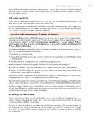 Unidade 6 As relações com as drogas e as diferentes abordagens 	 115
A pessoa não se torna dependente de uma hora para outra. Existe um processo entre os diferentes níveis de
consumo, no qual é possível transitar de um lado para o outro, voltar a níveis anteriores, estacionar em algum,
recair, retroceder e avançar.
Síndrome de dependência
Muitas vezes, ao serem apontados ao adolescente os riscos que corre em razão do uso de alguma droga, ele
reage afirmando que “não tem problema porque não é dependente”.
De fato, a grande maioria dos adolescentes e mesmo dos adultos que consomem alguma substância psicotró-
pica não é dependente dela. Isso não significa, no entanto, que esse uso não esteja causando problemas para
a sua saúde física ou mental ou para a sua vida em sociedade.
É necessário avaliar as consequências de qualquer uso de drogas.
A identificação da dependência está atrelada a uma gama de fatores que se revela mediante alguns compor-
tamentos a serem observados em seu conjunto. Por essa razão, em vez de se falar da dependência de drogas
como uma doença, adotamos a referência à “síndrome de dependência”, ou seja, um conjunto de fenô-
menos comportamentais, cognitivos e fisiológicos que se desenvolvem após o repetido consumo
de uma substância psicoativa.
De acordo com a Organização Mundial da Saúde, considera-se dependente de uma droga a pessoa que apre-
senta três ou mais das seguintes manifestações:
ƒƒ forte desejo de consumir a droga;
ƒƒ dificuldade de controlar o consumo (por exemplo, quanto à hora em que começa ou para de fazê-lo, quanto
à quantidade etc.);
ƒƒ utilização persistente da droga apesar das suas consequências prejudiciais;
ƒƒ maior prioridade dada ao uso da droga em detrimento de outras atividades ou obrigações;
ƒƒ aumento da tolerância à droga (necessidade de doses cada vez maiores para obter o mesmo efeito);
ƒƒ síndrome de abstinência (sintomas corporais como dores, tremores ou outros, que ocorrem quando o con-
sumo da droga é interrompido ou diminuído).
Durante muito tempo, a dependência de álcool ou de outras drogas foi considerada dentro de uma visão mo-
ralista segundo a qual a pessoa se tornava dependente por falta de caráter.
Hoje, admite-se que o desenvolvimento da dependência inclui fatores biológicos, psicológicos, comportamentais,
culturais, sociais, enfim, passou-se a perceber o caráter multidisciplinar e complexo da síndrome de dependência.
Com base nessa concepção, o dependente pode ser visto como alguém que necessita de ajuda e a quem
deve ser disponibilizada uma rede de serviços que proporcionem sua recuperação e sua reinserção social, caso
esteja se afastando de suas relações sociais significativas.
Uso de drogas e o contexto social
Teorias mais recentes ampliam o foco do indivíduo para o contexto de suas relações. Nessa perspectiva, é im-
portante considerar a qualidade das relações que a pessoa estabelece nos diferentes domínios da vida, como
a família, a escola, o trabalho e a comunidade.
Os fatores de risco e de proteção do uso indevido de drogas estão presentes em todos esses ambientes e, por
isso, o dependente de drogas ou o usuário que está encontrando problemas deve ser visto na sua interação
com eles e o seu tratamento deve buscar a formação de uma rede de apoio que coloque diferentes profissio-
nais em conexão.
 