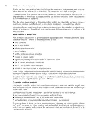 116	 Módulo 2 Conceitos e abordagens sobre drogas e prevenção
Aqueles que têm a intenção de interferir no uso de drogas dos adolescentes, seja prevenindo que o comporta-
mento se instale, seja diminuindo-o ou eliminando-o, precisam ter uma visão ampla da situação.
O uso de drogas não é um fenômeno individual, nem uma decisão pessoal isolada de um contexto social. Ao
longo da história da humanidade, o uso de substâncias que alteram a consciência esteve e está presente
praticamente em todas as sociedades.
Além dos fatores sociais amplos, as decisões individuais também são influenciadas por fatores internos e
experiências relacionais com a família, com os pares, com a escola e com a comunidade mais próxima.
Numa dimensão mais ampla, as condições sociais como o desemprego, a discriminação, o empobrecimento,
a violência, assim como a disponibilidade de acesso às drogas são fatores importantes na configuração do
abuso de drogas.
Vulnerabilidade do adolescente
Além dos fatores que acabamos de apresentar, existem aspectos pessoais e vivenciais que tornam o adoles-
cente mais vulnerável a envolver-se em comportamentos de risco:
ƒƒ baixa autoestima;
ƒƒ falta de autoconfiança;
ƒƒ dificuldade de tomar decisões;
ƒƒ fatores biológicos;
ƒƒ conflitos familiares e violência doméstica;
ƒƒ fracasso ou exclusão escolar;
ƒƒ regras e sanções ambíguas ou inconsistentes na família ou na escola;
ƒƒ falta de vínculos afetivos com a comunidade;
ƒƒ falta de consciência dos efeitos das drogas;
ƒƒ ausência de participação social e de um projeto de vida.
Muitas crianças e adolescentes sofrem discriminações, violências diversas, exclusão escolar, incompreensão
e abandono. Isso pode ocorrer em qualquer situação socioeconômica em que eles se encontrem.
O que leva alguém a enfrentar essas situações de uma forma mais destrutiva ou construtiva, muitas vezes,
está em pequenas (ou grandes) coisas que fazem a diferença.
Prevenção: condições favoráveis
Uma pesquisa sistemática analisou crianças de diferentes extratos sociais e etnias, expostas a significativas
adversidades e estresse nas suas vidas, que conseguiram evitar padrões de fracasso escolar, abuso de drogas
e delinquência juvenil.
Identificaram-se os seguintes “fatores-chave”, que estavam presentes na vida dessas crianças:
ƒƒ relacionamento afetivo fortalecido com ao menos um adulto significativo;
ƒƒ comunicação consistentemente clara de altas expectativas para a criança;
ƒƒ oportunidades para participar e contribuir significativamente para o seu meio social.
A prevenção do uso de drogas não é uma questão unicamente individual e não existem soluções mágicas
ou “certas”, mas esses três fatores revelam condições favoráveis à realização de escolhas saudáveis e
realizadoras por crianças e adolescentes e têm como consequência a possível diminuição da adoção de
comportamentos arriscados.
 