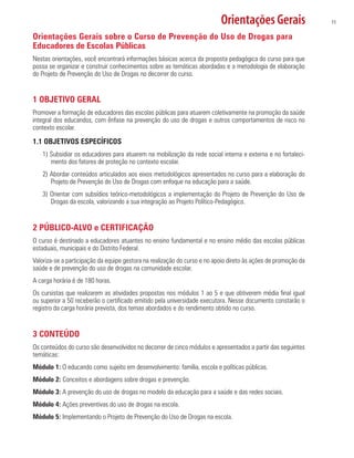 Orientações Gerais 11
Orientações Gerais sobre o Curso de Prevenção do Uso de Drogas para
Educadores de Escolas Públicas
Nestas orientações, você encontrará informações básicas acerca da proposta pedagógica do curso para que
possa se organizar e construir conhecimentos sobre as temáticas abordadas e a metodologia de elaboração
do Projeto de Prevenção do Uso de Drogas no decorrer do curso.
1 OBJETIVO GERAL
Promover a formação de educadores das escolas públicas para atuarem coletivamente na promoção da saúde
integral dos educandos, com ênfase na prevenção do uso de drogas e outros comportamentos de risco no
contexto escolar.
1.1 OBJETIVOS ESPECÍFICOS
1) Subsidiar os educadores para atuarem na mobilização da rede social interna e externa e no fortaleci-
mento dos fatores de proteção no contexto escolar.
2) Abordar conteúdos articulados aos eixos metodológicos apresentados no curso para a elaboração do
Projeto de Prevenção do Uso de Drogas com enfoque na educação para a saúde.
3) Orientar com subsídios teórico-metodológicos a implementação do Projeto de Prevenção do Uso de
Drogas da escola, valorizando a sua integração ao Projeto Político-Pedagógico.
2 PÚBLICO-ALVO e CERTIFICAÇÃO
O curso é destinado a educadores atuantes no ensino fundamental e no ensino médio das escolas públicas
estaduais, municipais e do Distrito Federal.
Valoriza-se a participação da equipe gestora na realização do curso e no apoio direto às ações de promoção da
saúde e de prevenção do uso de drogas na comunidade escolar.
A carga horária é de 180 horas.
Os cursistas que realizarem as atividades propostas nos módulos 1 ao 5 e que obtiverem média final igual
ou superior a 50 receberão o certificado emitido pela universidade executora. Nesse documento constarão o
registro da carga horária prevista, dos temas abordados e do rendimento obtido no curso.
3 CONTEÚDO
Os conteúdos do curso são desenvolvidos no decorrer de cinco módulos e apresentados a partir das seguintes
temáticas:
Módulo 1: O educando como sujeito em desenvolvimento: família, escola e políticas públicas.
Módulo 2: Conceitos e abordagens sobre drogas e prevenção.
Módulo 3: A prevenção do uso de drogas no modelo da educação para a saúde e das redes sociais.
Módulo 4: Ações preventivas do uso de drogas na escola.
Módulo 5: Implementando o Projeto de Prevenção do Uso de Drogas na escola.
 