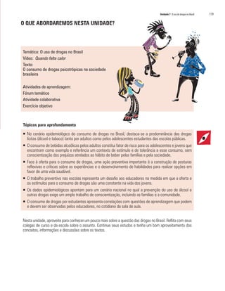 Unidade 7 O uso de drogas no Brasil	 119
O QUE ABORDAREMOS NESTA UNIDADE?
Temática: O uso de drogas no Brasil
Vídeo: Quando falta calor
Texto:
O consumo de drogas psicotrópicas na sociedade
brasileira
Atividades de aprendizagem:
Fórum temático
Atividade colaborativa
Exercício objetivo
Tópicos para aprofundamento
ƒƒ No cenário epidemiológico do consumo de drogas no Brasil, destaca-se a predominância das drogas
lícitas (álcool e tabaco) tanto por adultos como pelos adolescentes estudantes das escolas públicas.
ƒƒ O consumo de bebidas alcoólicas pelos adultos constitui fator de risco para os adolescentes e jovens que
encontram como exemplo e referência um contexto de estímulo e de tolerância a esse consumo, sem
conscientização dos prejuízos atrelados ao hábito de beber pelas famílias e pela sociedade.
ƒƒ Face à oferta para o consumo de drogas, uma ação preventiva importante é a construção de posturas
reflexivas e críticas sobre as experiências e o desenvolvimento de habilidades para realizar opções em
favor de uma vida saudável.
ƒƒ O trabalho preventivo nas escolas representa um desafio aos educadores na medida em que a oferta e
os estímulos para o consumo de drogas são uma constante na vida dos jovens.
ƒƒ Os dados epidemiológicos apontam para um cenário nacional no qual a prevenção do uso de álcool e
outras drogas exige um amplo trabalho de conscientização, incluindo as famílias e a comunidade.
ƒƒ O consumo de drogas por estudantes apresenta correlações com questões de aprendizagem que podem
e devem ser observadas pelos educadores, no cotidiano da sala de aula.
Nesta unidade, aproveite para conhecer um pouco mais sobre a questão das drogas no Brasil. Reflita com seus
colegas de curso e da escola sobre o assunto. Continue seus estudos e tenha um bom aproveitamento dos
conceitos, informações e discussões sobre os textos.
 