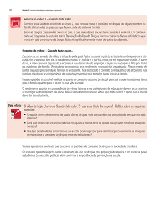 120	 Módulo 2 Conceitos e abordagens sobre drogas e prevenção
Assista ao vídeo 7 – Quando falta calor...
Comece esta unidade assistindo ao vídeo 7, que retrata como o consumo de drogas de algum membro da
família afeta todas as pessoas que fazem parte do sistema familiar.
Entre as drogas consumidas no nosso país, a que mais danos sociais tem causado é o álcool. Em continui-
dade ao programa de estudos sobre Prevenção do Uso de Drogas, vamos conhecer dados estatísticos que
mostram que o consumo de drogas lícitas é significativamente maior do que o das demais.
Resumo do vídeo – Quando falta calor...
Destaca-se, no enredo do vídeo, a situação pela qual Pedro passava: o pai do estudante embriagava-se e dis-
cutia com a esposa. Um dia, o estudante chamou a polícia e o pai foi preso por ter espancado a mãe. A partir
disso, a mãe caiu em depressão e ocorreu a sua demissão do emprego. Ela passou a culpar o filho por todos
os problemas da família. O estudante se ressentiu, e o rendimento na escola foi prejudicado. Nesse enredo de
tantos prejuízos pela condição familiar do estudante, fica destacado o contexto da frequência do alcoolismo nas
famílias brasileiras e a importância do trabalho preventivo que também possa incluir a família.
Nesse episódio é possível verificar o quanto o consumo abusivo de álcool pelo pai trouxe transtornos tanto
para a família quanto para o aluno na sua vida escolar.
O rendimento escolar é consequência de vários fatores e os profissionais de educação devem estar atentos
e investigar o desempenho do aluno. Isso é bem demonstrado no vídeo, que trata sobre o apoio que a escola
deve dar ao estudante.
O vídeo de hoje chama-se Quando falta calor. O que esse título lhe sugere? Reflita sobre as seguintes
questões:
ƒƒ A escola tem conhecimento de quais são as drogas mais consumidas na comunidade em que ela está
inserida?
ƒƒ Será que esses são os únicos indícios nos quais a escola deve se apoiar para prever possíveis situações
de risco?
ƒƒ Que tipo de atividades sistemáticas sua escola poderia propor para identificar precocemente as situações
de risco para o consumo de drogas entre os estudantes?
Vamos apresentar um texto que descreve os padrões de consumo de drogas na sociedade brasileira.
Os estudos epidemiológicos sobre a realidade do uso de drogas pela população brasileira e em especial pelos
estudantes das escolas públicas vêm confirmar a importância da prevenção na escola.
 