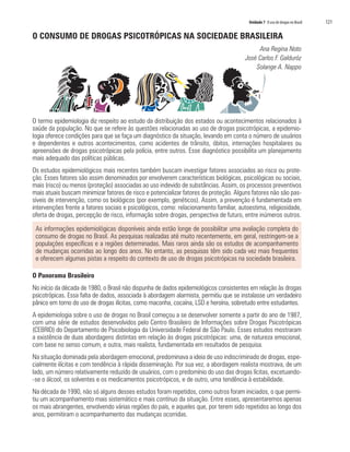 Unidade 7 O uso de drogas no Brasil	 121
O CONSUMO DE DROGAS PSICOTRÓPICAS NA SOCIEDADE BRASILEIRA
Ana Regina Noto
José Carlos F. Galduróz
Solange A. Nappo
O termo epidemiologia diz respeito ao estudo da distribuição dos estados ou acontecimentos relacionados à
saúde da população. No que se refere às questões relacionadas ao uso de drogas psicotrópicas, a epidemio-
logia oferece condições para que se faça um diagnóstico da situação, levando em conta o número de usuários
e dependentes e outros acontecimentos, como acidentes de trânsito, óbitos, internações hospitalares ou
apreensões de drogas psicotrópicas pela polícia, entre outros. Esse diagnóstico possibilita um planejamento
mais adequado das políticas públicas.
Os estudos epidemiológicos mais recentes também buscam investigar fatores associados ao risco ou prote-
ção. Esses fatores são assim denominados por envolverem características biológicas, psicológicas ou sociais,
mais (risco) ou menos (proteção) associadas ao uso indevido de substâncias. Assim, os processos preventivos
mais atuais buscam minimizar fatores de risco e potencializar fatores de proteção. Alguns fatores não são pas-
síveis de intervenção, como os biológicos (por exemplo, genéticos). Assim, a prevenção é fundamentada em
intervenções frente a fatores sociais e psicológicos, como: relacionamento familiar, autoestima, religiosidade,
oferta de drogas, percepção de risco, informação sobre drogas, perspectiva de futuro, entre inúmeros outros.
As informações epidemiológicas disponíveis ainda estão longe de possibilitar uma avaliação completa do
consumo de drogas no Brasil. As pesquisas realizadas até muito recentemente, em geral, restringem-se a
populações específicas e a regiões determinadas. Mais raros ainda são os estudos de acompanhamento
de mudanças ocorridas ao longo dos anos. No entanto, as pesquisas têm sido cada vez mais frequentes
e oferecem algumas pistas a respeito do contexto de uso de drogas psicotrópicas na sociedade brasileira.
O Panorama Brasileiro
No início da década de 1980, o Brasil não dispunha de dados epidemiológicos consistentes em relação às drogas
psicotrópicas. Essa falta de dados, associada à abordagem alarmista, permitiu que se instalasse um verdadeiro
pânico em torno do uso de drogas ilícitas, como maconha, cocaína, LSD e heroína, sobretudo entre estudantes.
A epidemiologia sobre o uso de drogas no Brasil começou a se desenvolver somente a partir do ano de 1987,
com uma série de estudos desenvolvidos pelo Centro Brasileiro de Informações sobre Drogas Psicotrópicas
(CEBRID) do Departamento de Psicobiologia da Universidade Federal de São Paulo. Esses estudos mostraram
a existência de duas abordagens distintas em relação às drogas psicotrópicas: uma, de natureza emocional,
com base no senso comum, e outra, mais realista, fundamentada em resultados de pesquisa.
Na situação dominada pela abordagem emocional, predominava a ideia de uso indiscriminado de drogas, espe-
cialmente ilícitas e com tendência à rápida disseminação. Por sua vez, a abordagem realista mostrava, de um
lado, um número relativamente reduzido de usuários, com o predomínio do uso das drogas lícitas, excetuando-
-se o álcool, os solventes e os medicamentos psicotrópicos, e de outro, uma tendência à estabilidade.
Na década de 1990, não só alguns desses estudos foram repetidos, como outros foram iniciados, o que permi-
tiu um acompanhamento mais sistemático e mais contínuo da situação. Entre esses, apresentaremos apenas
os mais abrangentes, envolvendo várias regiões do país, e aqueles que, por terem sido repetidos ao longo dos
anos, permitiram o acompanhamento das mudanças ocorridas.
 