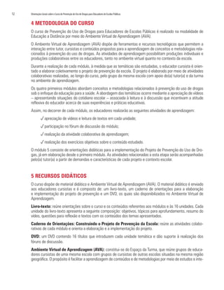 12	 Orientações Gerais sobre o Curso de Prevenção do Uso de Drogas para Educadores de Escolas Públicas
4 METODOLOGIA DO CURSO
O curso de Prevenção do Uso de Drogas para Educadores de Escolas Públicas é realizado na modalidade de
Educação a Distância por meio do Ambiente Virtual de Aprendizagem (AVA).
O Ambiente Virtual de Aprendizagem (AVA) dispõe de ferramentas e recursos tecnológicos que permitem a
interação entre tutor, cursistas e conteúdos propostos para a aprendizagem de conceitos e metodologias rela-
cionados à prevenção do uso de drogas. As atividades de aprendizagem possibilitam produções individuais e
produções colaborativas entre os educadores, tanto no ambiente virtual quanto no contexto da escola.
Durante a realização de cada módulo, à medida que as temáticas são estudadas, o educador cursista é orien-
tado a elaborar coletivamente o projeto de prevenção da escola. O projeto é elaborado por meio de atividades
colaborativas realizadas, ao longo do curso, pelo grupo da mesma escola com apoio do(a) tutor(a) e da turma
no ambiente de aprendizagem.
Os quatro primeiros módulos abordam conceitos e metodologias relacionados à prevenção do uso de drogas
sob o enfoque da educação para a saúde. A abordagem das temáticas ocorre mediante a apreciação de vídeos
– apresentando situações do cotidiano escolar – associada à leitura e à discussão que incentivam a atitude
reflexiva do educador acerca de suas experiências e práticas educativas.
Assim, no decorrer de cada módulo, os educadores realizarão as seguintes atividades de aprendizagem:
papreciação de vídeos e leitura de textos em cada unidade;
pparticipação no fórum de discussão do módulo;
prealização da atividade colaborativa de aprendizagem;
prealização dos exercícios objetivos sobre o conteúdo estudado.
O módulo 5 consiste de orientações didáticas para a implementação do Projeto de Prevenção do Uso de Dro-
gas, já em elaboração desde o primeiro módulo. As atividades relacionadas a esta etapa serão acompanhadas
pelo(a) tutor(a) a partir de demandas e características de cada projeto e contexto escolar.
5 RECURSOS DIDÁTICOS
O curso dispõe de material didático e Ambiente Virtual de Aprendizagem (AVA). O material didático é enviado
aos educadores cursistas e é composto de: um livro-texto, um caderno de orientações para a elaboração
e implementação do projeto de prevenção e um DVD, os quais são disponibilizados no Ambiente Virtual de
Aprendizagem.
Livro-texto: reúne orientações sobre o curso e os conteúdos referentes aos módulos e às 16 unidades. Cada
unidade do livro-texto apresenta a seguinte composição: objetivos, tópicos para aprofundamento, resumo do
vídeo, questões para reflexão e textos com os conteúdos dos temas apresentados.
Caderno de Orientações: Construindo o Projeto de Prevenção da Escola: reúne as atividades colabo-
rativas de cada módulo e orienta a elaboração e a implementação do projeto.
DVD: um DVD contendo 16 títulos que introduzem cada unidade temática e dão suporte à realização dos
fóruns de discussão.
Ambiente Virtual de Aprendizagem (AVA): constitui-se do Espaço da Turma, que reúne grupos de educa-
dores cursistas de uma mesma escola com grupos de cursistas de outras escolas situadas na mesma região
geográfica. O propósito é facilitar a aprendizagem de conteúdos e de metodologias por meio de estudos e inte-
 