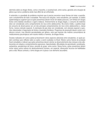 Unidade 7 O uso de drogas no Brasil	 129
alarmista sobre as drogas ilícitas, como a maconha, a cocaína/crack, entre outras, gerando uma situação de
pânico que torna o problema ainda mais difícil de ser enfrentado.
A extensão e a gravidade do problema mostram que é preciso encontrar novas formas de tratar a questão,
com o envolvimento de toda a sociedade. Para busca de soluções, entre estudantes, por exemplo, os dados
epidemiológicos sugerem que as ações preventivas devam iniciar em idades precoces, com ênfase em drogas
lícitas como bebidas alcoólicas e cigarro (tabaco). Anteriormente às drogas ilegais, o consumo de inalantes
deve ser considerado como comportamento de risco entre adolescentes. No ensino médio, o padrão binge
de consumo de álcool parece ser um dos principais comportamentos de risco entre adolescentes e, dessa
forma, merece atenção especial. A orientação de pais deve ser considerada, com atenção especial a ques-
tões relacionadas à negociação de limites e exemplos familiares. Programas de prevenção devem contar com
alicerce comum, mas oferecer peculiaridades por gênero, visto que meninas são maiores consumidoras de
medicamentos psicotrópicos sem receita médica e meninos, de drogas ilícitas.
Estudos realizados em outros países já levantaram vários aspectos adicionais entre estudantes, os quais po-
dem contribuir para reflexão sobre as ações a serem avaliadas no Brasil. Muitos outros fatores de proteção
foram estudados e indicam que ações preventivas devem atentar ao desenvolvimento das crianças e dos ado-
lescentes em relação a comportamentos agressivos, hiperatividade, dificuldades de aprendizado, socialização,
autoestima, perspectivas de futuro, pressão do grupo, entre outros. Dessa forma, ações preventivas devem
incluir várias outras esferas do desenvolvimento humano, em especial, oferecendo recursos de habilidades
para a vida. Nesse contexto, o tema drogas em si passa a ser elemento secundário.
 