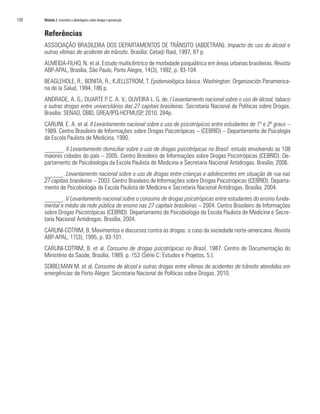 130	 Módulo 2 Conceitos e abordagens sobre drogas e prevenção
Referências
ASSOCIAÇÃO BRASILEIRA DOS DEPARTAMENTOS DE TRÂNSITO (ABDETRAN). Impacto do uso do álcool e
outras vítimas de acidente de trânsito. Brasília: Cetad/ Raid, 1997, 87 p.
ALMEIDA-FILHO, N. et al. Estudo multicêntrico de morbidade psiquiátrica em áreas urbanas brasileiras. Revista
ABP-APAL, Brasília, São Paulo, Porto Alegre, 14(3), 1992, p. 93-104.
BEAGLEHOLE, R.; BONITA, R.; KJELLSTROM, T. Epidemiológica básica. Washington: Organización Panamerica-
na de la Salud, 1994, 186 p.
ANDRADE, A. G.; DUARTE P. C. A. V.; OLIVEIRA L. G. de. I Levantamento nacional sobre o uso de álcool, tabaco
e outras drogas entre universitários das 27 capitais brasileiras. Secretaria Nacional de Políticas sobre Drogas.
Brasília: SENAD, OBID, GREA/IPQ-HCFMUSP, 2010. 284p.
CARLINI, E. A. et al. II Levantamento nacional sobre o uso de psicotrópicos entre estudantes de 1º e 2º graus –
1989. Centro Brasileiro de Informações sobre Drogas Psicotrópicas – (CEBRID) – Departamento de Psicologia
da Escola Paulista de Medicina, 1990.
______. II Levantamento domiciliar sobre o uso de drogas psicotrópicas no Brasil: estudo envolvendo as 108
maiores cidades do país – 2005. Centro Brasileiro de Informações sobre Drogas Psicotrópicas (CEBRID). De-
partamento de Psicobiologia da Escola Paulista de Medicina e Secretaria Nacional Antidrogas. Brasília, 2006.
______. Levantamento nacional sobre o uso de drogas entre crianças e adolescentes em situação de rua nas
27 capitais brasileiras – 2003. Centro Brasileiro de Informações sobre Drogas Psicotrópicas (CEBRID). Departa-
mento de Psicobiologia da Escola Paulista de Medicina e Secretaria Nacional Antidrogas. Brasília, 2004.
______. V Levantamento nacional sobre o consumo de drogas psicotrópicas entre estudantes do ensino funda-
mental e médio da rede pública de ensino nas 27 capitais brasileiras – 2004. Centro Brasileiro de Informações
sobre Drogas Psicotrópicas (CEBRID). Departamento de Psicobiologia da Escola Paulista de Medicina e Secre-
taria Nacional Antidrogas. Brasília, 2004.
CARLINI-COTRIM, B. Movimentos e discursos contra as drogas: o caso da sociedade norte-americana. Revista
ABP-APAL, 17(3), 1995, p. 93-101.
CARLINI-COTRIM, B. et al. Consumo de drogas psicotrópicas no Brasil, 1987. Centro de Documentação do
Ministério da Saúde, Brasília, 1989. p. 153 (Série C: Estudos e Projetos, 5.).
SOIBELMAN M. et al. Consumo de álcool e outras drogas entre vítimas de acidentes de trânsito atendidas em
emergências de Porto Alegre: Secretaria Nacional de Políticas sobre Drogas, 2010.
 