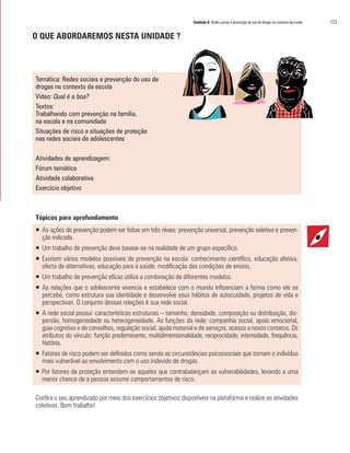 Unidade 8 Redes sociais e prevenção do uso de drogas no contexto da escola	 133
O QUE ABORDAREMOS NESTA UNIDADE ?
Temática: Redes sociais e prevenção do uso de
drogas no contexto da escola
Vídeo: Qual é a boa?
Textos:
Trabalhando com prevenção na família,
na escola e na comunidade
Situações de risco e situações de proteção
nas redes sociais de adolescentes
Atividades de aprendizagem:
Fórum temático
Atividade colaborativa
Exercício objetivo
Tópicos para aprofundamento
ƒƒ As ações de prevenção podem ser feitas em três níveis: prevenção universal, prevenção seletiva e preven-
ção indicada.
ƒƒ Um trabalho de prevenção deve basear-se na realidade de um grupo específico.
ƒƒ Existem vários modelos possíveis de prevenção na escola: conhecimento científico, educação afetiva,
oferta de alternativas, educação para a saúde, modificação das condições de ensino.
ƒƒ Um trabalho de prevenção eficaz utiliza a combinação de diferentes modelos.
ƒƒ As relações que o adolescente vivencia e estabelece com o mundo influenciam a forma como ele se
percebe, como estrutura sua identidade e desenvolve seus hábitos de autocuidado, projetos de vida e
perspectivas. O conjunto dessas relações é sua rede social.
ƒƒ A rede social possui: características estruturais – tamanho, densidade, composição ou distribuição, dis-
persão, homogeneidade ou heterogeneidade. As funções da rede: companhia social, apoio emocional,
guia cognitivo e de conselhos, regulação social, ajuda material e de serviços, acesso a novos contatos. Os
atributos do vínculo: função predominante, multidimensionalidade, reciprocidade, intensidade, frequência,
história.
ƒƒ Fatores de risco podem ser definidos como sendo as circunstâncias psicossociais que tornam o indivíduo
mais vulnerável ao envolvimento com o uso indevido de drogas.
ƒƒ Por fatores de proteção entendem-se aqueles que contrabalançam as vulnerabilidades, levando a uma
menor chance de a pessoa assumir comportamentos de risco.
Confira o seu aprendizado por meio dos exercícios objetivos disponíveis na plataforma e realize as atividades
coletivas. Bom trabalho!
 