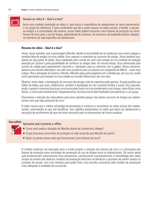 134	 Módulo 2 Conceitos e abordagens sobre drogas e prevenção
Assista ao vídeo 8 – Qual é a boa?
Inicie esta unidade assistindo ao vídeo 8, que ilustra a importância do adolescente se sentir pertencente
a um grupo de referência. É esse sentimento que faz o jovem buscar as redes sociais: a família, a escola,
os amigos e a comunidade. No entanto, essas redes podem funcionar como fatores de proteção ou como
fatores de risco para o uso de drogas, dependendo do contexto, da natureza e da qualidade dessas relações
no momento de vida específico do adolescente.
Resumo do vídeo – Qual é a boa?
Vimos, nesse episódio, que o personagem Marcílio, devido à necessidade de ser aceito por seus novos colegas e
sentindo falta de amigos na nova cidade, ficou exposto e vulnerável ao consumo de drogas. Vimos também que,
apesar de não gostar de beber, ficou mobilizado pelo convite de curtir uma cerveja em um contexto de sedução
exercido por Suzane e pela possibilidade de conhecer as amigas dela. Ao mesmo tempo, ficou interessado pelo
convite do colega para experimentar maconha e, sobretudo, para se enturmar com a galera. Nesse momento,
aparece uma terceira alternativa: sua mãe vem convidá-lo para um passeio em companhia de Mainá – outra nova
colega. Para a decepção de Suzane e Nonato, Marcílio optou pelo programa com a família que, por sua vez, soube
como oportunizar sua inserção na nova cidade ao convidar Mainá para sair com eles.
Observe, neste vídeo, a banalização do consumo de cerveja e até de caipirinha pelas garotas. Suzane justifica seu
hábito de beber, pois esse, infelizmente, também é banalizado em seu contexto familiar e social. Fica colocado,
ainda, o quanto a inocente busca por uma turma pode trazer risco de envolvimento com drogas, tanto lícitas como
ilícitas, e como este envolvimento, frequentemente, funciona como fator facilitador para pertencer a um grupo.
Chamamos a atenção dos educadores para essa questão porque não existe consumo de drogas por adoles-
centes sem que haja potencial de risco.
O vídeo mostra que a melhor estratégia de prevenção é conhecer e reconhecer as redes sociais dos adoles-
centes, estimulando as que são benéficas. Isso significa potencializar as redes que deem ao adolescente a
sensação de acolhimento de que ele tanto necessita para se desenvolver de forma saudável.
Aproveite este momento e reflita:
ƒƒ Como você avalia a situação de Marcílio diante do convite dos colegas?
ƒƒ O que funcionou como fator de proteção na rede social de que Marcílio faz parte?
ƒƒ Quais os pontos dessa rede que funcionaram como fatores de risco?
O modelo sistêmico da educação para a saúde propõe a redução dos fatores de risco e a otimização dos
fatores de proteção como estratégia de prevenção do uso de drogas entre os adolescentes. Os textos desta
aula fundamentam teoricamente essa perspectiva, esclarecendo conceitualmente a metodologia das redes
sociais no cenário dos diversos modelos de prevenção descritos na literatura e possíveis de serem usados no
contexto da escola. Leia com atenção para poder fazer uma escolha consciente pelo modelo de prevenção
mais adequado à realidade da sua escola.
 