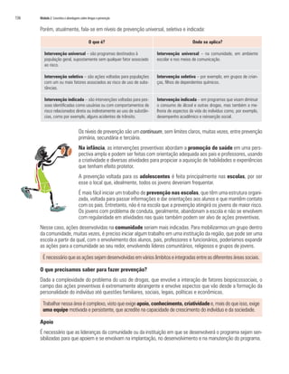 136	 Módulo 2 Conceitos e abordagens sobre drogas e prevenção
Porém, atualmente, fala-se em níveis de prevenção universal, seletiva e indicada:
O que é? Onde se aplica?
Intervenção universal – são programas destinados à
população geral, supostamente sem qualquer fator associado
ao risco.
Intervenção universal – na comunidade, em ambiente
escolar e nos meios de comunicação.
Intervenção seletiva – são ações voltadas para populações
com um ou mais fatores associados ao risco de uso de subs-
tâncias.	
Intervenção seletiva – por exemplo, em grupos de crian-
ças, filhos de dependentes químicos.
Intervenção indicada – são intervenções voltadas para pes-
soas identificadas como usuárias ou com comportamentos de
risco relacionados direta ou indiretamente ao uso de substân-
cias, como por exemplo, alguns acidentes de trânsito.
Intervenção indicada – em programas que visam diminuir
o consumo de álcool e outras drogas, mas também a me-
lhoria de aspectos da vida do indivíduo como, por exemplo,
desempenho acadêmico e reinserção social.
Os níveis de prevenção são um continuum, sem limites claros, muitas vezes, entre prevenção
primária, secundária e terciária.
Na infância, as intervenções preventivas abordam a promoção de saúde em uma pers-
pectiva ampla e podem ser feitas com orientação adequada aos pais e professores, usando
a criatividade e diversas atividades para propiciar a aquisição de habilidades e experiências
que tenham efeito protetor.
A prevenção voltada para os adolescentes é feita principalmente nas escolas, por ser
esse o local que, idealmente, todos os jovens deveriam frequentar.
É mais fácil iniciar um trabalho de prevenção nas escolas, que têm uma estrutura organi-
zada, voltada para passar informações e dar orientações aos alunos e que mantêm contato
com os pais. Entretanto, não é na escola que a prevenção atingirá os jovens de maior risco.
Os jovens com problema de conduta, geralmente, abandonam a escola e não se envolvem
com regularidade em atividades nas quais também podem ser alvo de ações preventivas.
Nesse caso, ações desenvolvidas na comunidade seriam mais indicadas. Para mobilizarmos um grupo dentro
da comunidade, muitas vezes, é preciso iniciar algum trabalho em uma instituição da região, que pode ser uma
escola a partir da qual, com o envolvimento dos alunos, pais, professores e funcionários, poderíamos expandir
as ações para a comunidade ao seu redor, envolvendo líderes comunitários, religiosos e grupos de jovens.
É necessário que as ações sejam desenvolvidas em vários âmbitos e integradas entre as diferentes áreas sociais.
O que precisamos saber para fazer prevenção?
Dada a complexidade do problema do uso de drogas, que envolve a interação de fatores biopsicossociais, o
campo das ações preventivas é extremamente abrangente e envolve aspectos que vão desde a formação da
personalidade do indivíduo até questões familiares, sociais, legais, políticas e econômicas.
Trabalhar nessa área é complexo, visto que exige apoio, conhecimento, criatividade e, mais do que isso, exige
uma equipe motivada e persistente, que acredite na capacidade de crescimento do indivíduo e da sociedade.
Apoio
É necessário que as lideranças da comunidade ou da instituição em que se desenvolverá o programa sejam sen-
sibilizadas para que apoiem e se envolvam na implantação, no desenvolvimento e na manutenção do programa.
 