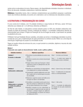 Orientações Gerais 13
rações entre os educadores da turma. Nesse espaço, são disponibilizadas atividades interativas e individuais:
fóruns de discussão, atividades colaborativas e exercícios objetivos.
Biblioteca: disponibiliza textos, links e materiais complementares que possibilitam pesquisas e aprofunda-
mento das temáticas abordadas, de acordo com a demanda e com os interesses dos educadores cursistas.
6 ESTRUTURA E PROGRAMAÇÃO DO CURSO
O curso consta de 5 módulos, com 16 unidades temáticas e carga horária de 180 horas, sendo 120 horas
referentes aos módulos de 1 a 4 e 60 horas referentes ao Módulo 5.
Ao final de cada módulo, os educadores cursistas deverão postar no AVA uma atividade colaborativa rela-
cionada ao projeto de prevenção. Durante a realização do módulo 4, as atividades colaborativas deverão ser
sistematizadas para compor o Projeto de Prevenção do Uso de Drogas da escola, o qual deverá ser postado
na plataforma do curso.
O Módulo 5 tem por finalidade oferecer subsídios, articulados aos temas e metodologias abordados na primei-
ra etapa do curso, para a implementação de ações preventivas no contexto escolar. Refere-se a uma etapa de
intervenção e legitimação do projeto na comunidade escolar.
Segue um quadro-síntese da estrutura do curso, no qual constam os conteúdos, objetivos e recursos de cada
unidade temática.
Módulo 1
O educando como sujeito em desenvolvimento: família, escola e políticas públicas
Unidades temáticas Objetivos específicos Recursos didáticos
Unidade 1
A escola e o educando
ƒƒ Reconhecer as potencialidades da escola e seus
atores.
ƒƒ Identificar a escola como contexto de promoção
da saúde.
ƒƒ Integrar temas sociais que favoreçam o desen-
volvimento do aluno no planejamento das ativi-
dades escolares.
Vídeo 1 – Do limão uma limonada.
Texto 1 – A escola como espaço de
transformações sociais e individuais.
Unidade 2
Conhecendo o adolescente
ƒƒ Identificar as características do desenvolvimen-
to do adolescente no contexto sociofamiliar.
ƒƒ Compreender o papel do adolescente como cida-
dão e sujeito ativo na transformação da escola e
da comunidade.
ƒƒ Relacionar o papel da escola e da família com a
formação de valores e da identidade.
Vídeo 2 – Quem vê cara, não vê coração.
Texto 2 – O adolescente em desenvolvi-
mento e a contemporaneidade.
Unidade 3
Adolescentes e a proteção
no âmbito das políticas
públicas
ƒƒ Sensibilizar a comunidade escolar quanto às po-
líticas de proteção ao adolescente em situação
de risco pelo envolvimento com as drogas.
ƒƒ Identificar situações de risco relacionadas ao
uso de drogas e o papel da escola nas ações de
prevenção e proteção integral aos adolescen-
tes, contextualizadas no Estatuto da Criança e
do Adolescente (ECA).
Vídeo 3 – Mal na foto.
Texto 3 – A proteção de adolescentes
em situação de risco pelo envolvimento
com drogas.
 