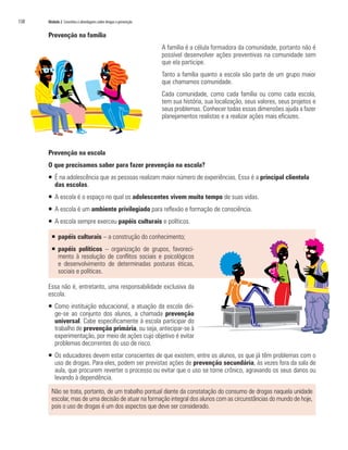 138	 Módulo 2 Conceitos e abordagens sobre drogas e prevenção
Prevenção na família
A família é a célula formadora da comunidade, portanto não é
possível desenvolver ações preventivas na comunidade sem
que ela participe.
Tanto a família quanto a escola são parte de um grupo maior
que chamamos comunidade.
Cada comunidade, como cada família ou como cada escola,
tem sua história, sua localização, seus valores, seus projetos e
seus problemas. Conhecer todas essas dimensões ajuda a fazer
planejamentos realistas e a realizar ações mais eficazes.
Prevenção na escola
O que precisamos saber para fazer prevenção na escola?
ƒƒ É na adolescência que as pessoas realizam maior número de experiências. Essa é a principal clientela
das escolas.
ƒƒ A escola é o espaço no qual os adolescentes vivem muito tempo de suas vidas.
ƒƒ A escola é um ambiente privilegiado para reflexão e formação de consciência.
ƒƒ A escola sempre exerceu papéis culturais e políticos.
ƒƒ papéis culturais – a construção do conhecimento;
ƒƒ papéis políticos – organização de grupos, favoreci-
mento à resolução de conflitos sociais e psicológicos
e desenvolvimento de determinadas posturas éticas,
sociais e políticas.
Essa não é, entretanto, uma responsabilidade exclusiva da
escola.
ƒƒ Como instituição educacional, a atuação da escola diri-
ge-se ao conjunto dos alunos, a chamada prevenção
universal. Cabe especificamente à escola participar do
trabalho de prevenção primária, ou seja, antecipar-se à
experimentação, por meio de ações cujo objetivo é evitar
problemas decorrentes do uso de risco.
ƒƒ Os educadores devem estar conscientes de que existem, entre os alunos, os que já têm problemas com o
uso de drogas. Para eles, podem ser previstas ações de prevenção secundária, às vezes fora da sala de
aula, que procurem reverter o processo ou evitar que o uso se torne crônico, agravando os seus danos ou
levando à dependência.
Não se trata, portanto, de um trabalho pontual diante da constatação do consumo de drogas naquela unidade
escolar, mas de uma decisão de atuar na formação integral dos alunos com as circunstâncias do mundo de hoje,
pois o uso de drogas é um dos aspectos que deve ser considerado.
 