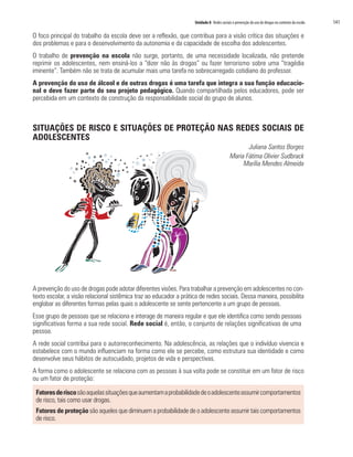 Unidade 8 Redes sociais e prevenção do uso de drogas no contexto da escola	 141
O foco principal do trabalho da escola deve ser a reflexão, que contribua para a visão crítica das situações e
dos problemas e para o desenvolvimento da autonomia e da capacidade de escolha dos adolescentes.
O trabalho de prevenção na escola não surge, portanto, de uma necessidade localizada, não pretende
reprimir os adolescentes, nem ensiná-los a “dizer não às drogas” ou fazer terrorismo sobre uma “tragédia
iminente”. Também não se trata de acumular mais uma tarefa no sobrecarregado cotidiano do professor.
A prevenção do uso de álcool e de outras drogas é uma tarefa que integra a sua função educacio-
nal e deve fazer parte do seu projeto pedagógico. Quando compartilhada pelos educadores, pode ser
percebida em um contexto de construção da responsabilidade social do grupo de alunos.
SITUAÇÕES DE RISCO E SITUAÇÕES DE PROTEÇÃO NAS REDES SOCIAIS DE
ADOLESCENTES
Juliana Santos Borges
Maria Fátima Olivier Sudbrack
	 Marília Mendes Almeida
A prevenção do uso de drogas pode adotar diferentes visões. Para trabalhar a prevenção em adolescentes no con-
texto escolar, a visão relacional sistêmica traz ao educador a prática de redes sociais. Dessa maneira, possibilita
englobar as diferentes formas pelas quais o adolescente se sente pertencente a um grupo de pessoas.
Esse grupo de pessoas que se relaciona e interage de maneira regular e que ele identifica como sendo pessoas
significativas forma a sua rede social. Rede social é, então, o conjunto de relações significativas de uma
pessoa.
A rede social contribui para o autorreconhecimento. Na adolescência, as relações que o indivíduo vivencia e
estabelece com o mundo influenciam na forma como ele se percebe, como estrutura sua identidade e como
desenvolve seus hábitos de autocuidado, projetos de vida e perspectivas.
A forma como o adolescente se relaciona com as pessoas à sua volta pode se constituir em um fator de risco
ou um fator de proteção:
Fatoresderiscosãoaquelassituaçõesqueaumentamaprobabilidadedeoadolescenteassumircomportamentos
de risco, tais como usar drogas.
Fatores de proteção são aqueles que diminuem a probabilidade de o adolescente assumir tais comportamentos
de risco.
 