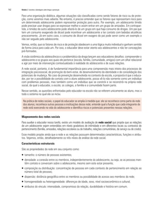 142	 Módulo 2 Conceitos e abordagens sobre drogas e prevenção
Para uma organização didática, algumas situações são classificadas como sendo fatores de risco ou de prote-
ção, como veremos mais adiante. No entanto, é preciso entender que os fatores que representam risco para
um determinado adolescente podem representar proteção para outro. Por exemplo, um adolescente tímido
pode precisar usar drogas para se expressar melhor e assim entrar em um grupo de amizades. Em contrapar-
tida, a timidez de outro adolescente pode afastá-lo de um grupo em que haja consumo de drogas. Um pai que
tem um consumo exagerado de álcool pode incentivar um adolescente a ter contato com bebidas alcoólicas
precocemente. Já em outro caso, o consumo de álcool em exagero do pai pode servir como um exemplo a
não ser seguido pelo adolescente.
Vemos, então, que os fatores de risco e de proteção obedecem a uma lógica muito individual e ganham sentido
de forma única para cada um. Por isso, o educador deve estar atento aos adolescentes e não ter concepções
pré-formadas.
A visão sistêmica da adolescência e a problemática da droga lançam aos educadores desafios: compreender o
adolescente e os grupos aos quais ele pertence (escola, família, comunidade, amigos) com um olhar relacional
e agir por meio de intervenção contextualizada à realidade do adolescente e de suas relações.
A rede social, portanto, é de fundamental importância para uma compreensão mais inteira dos processos de
integração psicossocial, de promoção do bem-estar, de desenvolvimento da identidade e de consolidação dos
potenciais de mudança. No caso da prevenção desenvolvida no contexto da escola, a proposta é que o educa-
dor, por ter a possibilidade de contato com o aluno adolescente, possa vê-lo não somente como um indivíduo
com problemas pessoais, mas também como um indivíduo que se constrói e se reconstrói na própria rede
social, da qual o educador, a escola, os colegas, a família e a comunidade fazem parte.
Nesse sentido, as questões enfrentadas pelo educador na escola não se referem unicamente ao aluno, mas a
todo o sistema no qual ele se inclui.
Na prática de redes sociais, o papel do educador se amplia à medida que: ele se reconhece como parte da rede
dos alunos; reconhece outras pessoas e instituições dessa rede; entende qual a função que cada integrante da
rede está exercendo na vida do adolescente e identifica riscos e potenciais presentes nessas relações.
Mapeamento das redes sociais
Para auxiliar o educador nessa tarefa, existe um modelo de avaliação de rede social que propõe que as relações
de um adolescente sejam entendidas em níveis gradativos de intimidade e em diferentes locais ou contextos de
pertencimento (família, amizades, relações escolares ou de trabalho, relações comunitárias, de serviço ou de credo).
Esse modelo propõe ainda que a rede e as relações possuam determinadas características, funções e atribu-
tos. Vejamos, então, detalhadamente os três níveis de análise da rede social.
Características estruturais
São as propriedades da rede em seu conjunto como:
ƒƒ tamanho: o número de pessoas existentes;
ƒƒ densidade: a conexão entre os membros, independentemente do adolescente, ou seja, se as pessoas man-
têm contato e conversam sobre o adolescente, mesmo sem este estar presente;
ƒƒ composição ou distribuição: concentração de pessoas em cada contexto de pertencimento em relação ao
número total de pessoas;
ƒƒ dispersão: distância geográfica entre os membros ou possibilidade de acesso aos membros da rede;
ƒƒ homogeneidade ou heterogeneidade: diferenças de idade, sexo, nível socioeconômico e cultural;
ƒƒ atributos do vínculo: intensidade, compromisso da relação, durabilidade e história em comum.
 