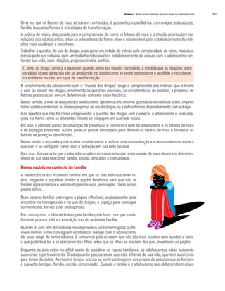Unidade 8 Redes sociais e prevenção do uso de drogas no contexto da escola	 145
Uma vez que os fatores de risco se tornam conhecidos, é possível compartilhá-los com amigos, educadores,
família, buscando formas e estratégias de transformação.
A prática de redes, direcionada para a compreensão de como os fatores de risco e proteção se articulam nas
relações dos adolescentes, situa os educadores de forma ativa e responsável pelo estabelecimento de rela-
ções mais saudáveis e protetivas.
Trabalhar a questão do uso de drogas pode gerar um estado de inércia pela complexidade do tema, mas essa
inércia pode ser reduzida com um trabalho relacional e o estabelecimento de vínculo com o adolescente: en-
tender sua vida, suas relações, projetos de vida, sonhos.
O tema da droga começa a aparecer, quando antes era velado, escondido, à medida que as relações entre
os vários atores da escola vão se ampliando e o adolescente se sente pertencente e acolhido e reconhece,
no ambiente escolar, um lugar de transformação.
O envolvimento do adolescente com o “mundo das drogas” exige a compreensão dos motivos que o levam
a usar ou abusar das drogas, envolvendo as questões pessoais, as características do produto, a presença de
fatores psicossociais em um determinado contexto sócio-histórico.
Nesse sentido, a rede de relações dos adolescentes apresenta uma enorme quantidade de variáveis e seu conjunto
torna o adolescente mais ou menos propenso ao uso de drogas ou a outras formas de envolvimento com a droga.
Isso significa que não há como compreender a questão das drogas sem conhecer o adolescente e suas rela-
ções e a forma como os diferentes fatores se conjugam em sua rede social.
Por isso, o primeiro passo de uma ação de prevenção é conhecer a rede do adolescente e os fatores de risco
e de proteção presentes. Assim, pode-se pensar estratégias para diminuir os fatores de risco e fortalecer os
fatores de proteção identificados.
Desse modo, o educador pode auxiliar o adolescente a realizar uma autoavaliação e a se conscientizar sobre o
que vem a se configurar como risco e proteção em sua rede pessoal.
Para isso, é importante que o educador amplie o conhecimento das redes sociais de seus alunos em diferentes
níveis de sua vida relacional: família, escola, amizades e comunidade.
Redes sociais no contexto da família
A adolescência é o momento familiar em que os pais têm que rever re-
gras, negociar e equilibrar limites e papéis familiares para que não se
tornem rígidos demais e nem muito permissivos, sem regras claras e com
papéis soltos.
Num sistema familiar com regras e papéis inflexíveis, o adolescente pode
encontrar na transgressão e no uso de drogas, o espaço para conseguir
se manifestar, ter voz e ser protagonista.
Em contraponto, a falta de limites pela família pode fazer com que o ado-
lescente procure a lei e a interdição fora do ambiente familiar.
Quando os pais têm dificuldades nesse processo, se tornam rígidos ou fle-
xíveis demais e não conseguem estabelecer diálogo com o adolescente,
ele pode reagir de forma adversa. É comum os pais acharem que não são mais ouvidos nem levados a sério,
o que pode levá-los a se afastarem dos filhos antes que os filhos se afastem dos pais, invertendo os papéis.
Enquanto os pais estão na difícil tarefa de equilibrar as regras familiares, os adolescentes estão buscando
autonomia e pertencimento. O adolescente precisa sentir que está à frente de sua vida, que tem autonomia
para tomar decisões. Ao mesmo tempo, precisa se sentir pertencente aos grupos de pessoas que se formam
à sua volta (amigos, família, escola, comunidade). Quando a família e o adolescente não elaboram bem esses
 