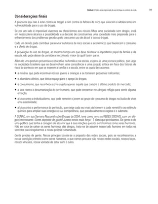Unidade 8 Redes sociais e prevenção do uso de drogas no contexto da escola	 149
Considerações finais
A proposta aqui não é lutar contra as drogas e sim contra os fatores de risco que colocam o adolescente em
vulnerabilidade para o uso de drogas.
Se por um lado é impossível vivermos ou oferecermos aos nossos filhos uma sociedade sem drogas, está
em nosso pleno alcance a possibilidade e a decisão de construirmos uma sociedade mais preparada para o
enfrentamento dos problemas gerados pelo crescente uso de álcool e outras drogas.
Cada um de nós pode contribuir para evitar os fatores de risco sociais e econômicos que favorecem o consumo
e a oferta de drogas.
A prevenção do uso de drogas, ao mesmo tempo em que deve destacar o importante papel da família e da
escola, não pode deixar de considerar o contexto maior do qual fazem parte.
Além de uma postura preventiva e educativa na família e na escola, espera-se uma postura política, pois urge
na sociedade brasileira que se desenvolvam uma consciência e uma posição crítica em face dos fatores de
risco do contexto em que se inserem a família e a escola, entre os quais destacamos:
ƒƒ a miséria, que pode incentivar nossos jovens e crianças a se tornarem pequenos traficantes;
ƒƒ o abandono afetivo, que deixa espaço para o apego às drogas;
ƒƒ o consumismo, que reconhece como sujeito apenas aquele que compra o último produto do mercado;
ƒƒ a luta contra a desumanização do ser humano, que pode encontrar nas drogas refúgio para sentir alguma
emoção;
ƒƒ a luta contra o individualismo, que pode remeter o jovem ao grupo de consumo de drogas na ilusão de viver
uma coletividade;
ƒƒ a luta contra a performance da perfeição, que exige cada vez mais do homem e pode remetê-lo ao estímulo
químico para ampliar suas energias e sua competência, que paradoxalmente o esgota e o submete.
A SENAD, em sua Semana Nacional sobre Drogas de 2004, teve como tema as REDES SOCIAIS, com um slo-
gan interessante: Gente depende de gente! Juntos temos mais força! É disso que precisamos. De gente e de
uma política que tenha a coragem de assumir que é nas relações que nos construímos como seres humanos.
Não se trata de salvar os seres humanos das drogas, trata-se de assumir nosso lado humano em todos os
sentidos para resgatarmos a nossa própria humanidade.
Gente precisa de gente. Nesse princípio baseia-se a proposta das redes sociais, pois se reconhecemos a
nossa condição primeira como seres humanos, o que vamos procurar são nossas redes sociais, nossos laços,
nossos vínculos, nossa vontade de estar com o outro.
 