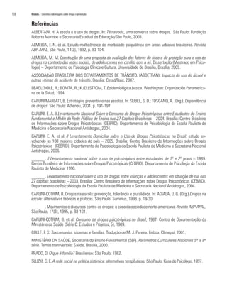 150	 Módulo 2 Conceitos e abordagens sobre drogas e prevenção
Referências
ALBERTANI, H. A escola e o uso de drogas. In: Tá na roda, uma conversa sobre drogas. São Paulo: Fundação
Roberto Marinho e Secretaria Estadual de Educação/São Paulo, 2003.
ALMEIDA, F. N. et al. Estudo multicêntrico de morbidade psiquiátrica em áreas urbanas brasileiras. Revista
ABP-APAL, São Paulo, 14(3), 1992, p. 93-104.
ALMEIDA, M. M. Construção de uma proposta de avaliação dos fatores de risco e de proteção para o uso de
drogas no contexto das redes sociais, de adolescentes em conflito com a lei. Dissertação (Mestrado em Psico-
logia) – Departamento de Psicologia Clínica e Cultura, Universidade de Brasília, Brasília, 2009.
ASSOCIAÇÃO BRASILEIRA DOS DEPARTAMENTOS DE TRÂNSITO. (ABDETRAN). Impacto do uso do álcool e
outras vítimas de acidente de trânsito. Brasília: Cetad/Raid, 2007.
BEAGLEHOLE, R.; BONITA, R.; KJELLSTROM, T. Epidemiológica básica. Washington: Organización Panamerica-
na de la Salud, 1994.
CARLINI MARLATT, B. Estratégias preventivas nas escolas. In: SEIBEL, S. D.; TOSCANO, A. (Org.). Dependência
de drogas. São Paulo: Atheneu, 2001. p. 191-197.
CARLINI, E. A. II Levantamento Nacional Sobre o Consumo de Drogas Psicotrópicas entre Estudantes do Ensino
Fundamental e Médio da Rede Pública de Ensino nas 27 Capitais Brasileiras – 2004. Brasília: Centro Brasileiro
de Informações sobre Drogas Psicotrópicas (CEBRID). Departamento de Psicobiologia da Escola Paulista de
Medicina e Secretaria Nacional Antidrogas, 2004.
CARLINI, E. A. et al. II Levantamento Domiciliar sobre o Uso de Drogas Psicotrópicas no Brasil: estudo en-
volvendo as 108 maiores cidades do país – 2005. Brasília: Centro Brasileiro de Informações sobre Drogas
Psicotrópicas (CEBRID). Departamento de Psicobiologia da Escola Paulista de Medicina e Secretaria Nacional
Antidrogas, 2006.
______. II Levantamento nacional sobre o uso de psicotrópicos entre estudantes de 1º e 2º graus – 1989.
Centro Brasileiro de Informações sobre Drogas Psicotrópicas (CEBRID). Departamento de Psicologia da Escola
Paulista de Medicina, 1990.
______. Levantamento nacional sobre o uso de drogas entre crianças e adolescentes em situação de rua nas
27 capitais brasileiras – 2003. Brasília: Centro Brasileiro de Informações sobre Drogas Psicotrópicas (CEBRID).
Departamento de Psicobiologia da Escola Paulista de Medicina e Secretaria Nacional Antidrogas, 2004.
CARLINI-COTRIM, B. Drogas na escola: prevenção, tolerância e pluralidade. In: ADIALA, J. G. (Org.) Drogas na
escola: alternativas teóricas e práticas. São Paulo: Summus, 1998. p. 19-30.
______. Movimentos e discursos contra as drogas: o caso da sociedade norte-americana. Revista ABP-APAL,
São Paulo, 17(3), 1995, p. 93-101.
CARLINI-COTRIM, B. et al. Consumo de drogas psicotrópicas no Brasil, 1987. Centro de Documentação do
Ministério da Saúde (Série C: Estudos e Projetos, 5), 1989.
COLLE, F. X. Toxicomanias, sistemas e famílias. Tradução de M. J. Pereira. Lisboa: Climepsi, 2001.
MINISTÉRIO DA SAÚDE, Secretaria do Ensino Fundamental (SEF). Parâmetros Curriculares Nacionais 5ª a 8ª
série. Temas transversais: Saúde, Brasília, 2000.
PRADO, D. O que é família? Brasiliense: São Paulo, 1982.
SLUZKI, C. E. A rede social na prática sistêmica: alternativas terapêuticas. São Paulo: Casa do Psicólogo, 1997.
 